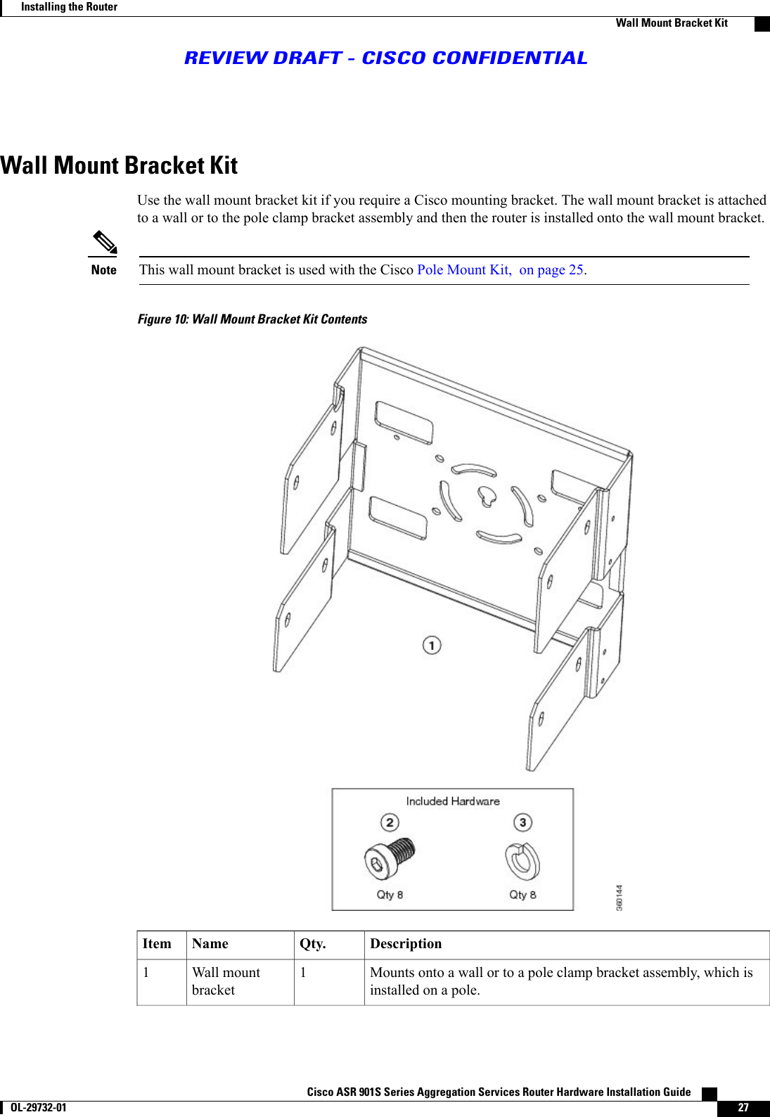 Wall Mount Bracket KitUse the wall mount bracket kit if you require a Cisco mounting bracket. The wall mount bracket is attachedto a wall or to the pole clamp bracket assembly and then the router is installed onto the wall mount bracket.This wall mount bracket is used with the Cisco Pole Mount Kit, on page 25.NoteFigure 10: Wall Mount Bracket Kit ContentsDescriptionQty.NameItemMounts onto a wall or to a pole clamp bracket assembly, which isinstalled on a pole.1Wall mountbracket1Cisco ASR 901S Series Aggregation Services Router Hardware Installation Guide       OL-29732-01 27Installing the RouterWall Mount Bracket KitREVIEW DRAFT - CISCO CONFIDENTIAL