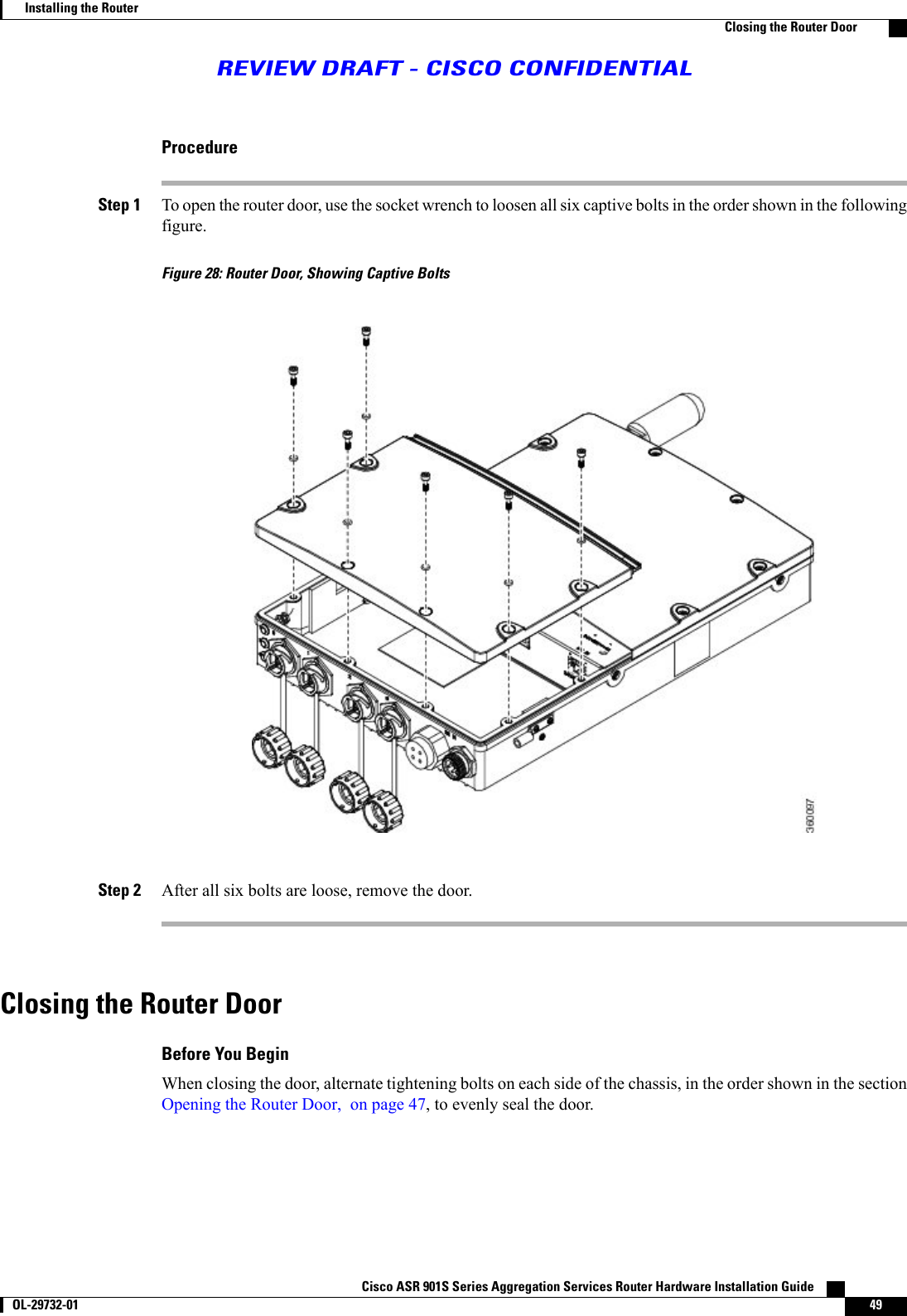 ProcedureStep 1 To open the router door, use the socket wrench to loosen all six captive bolts in the order shown in the followingfigure.Figure 28: Router Door, Showing Captive BoltsStep 2 After all six bolts are loose, remove the door.Closing the Router DoorBefore You BeginWhen closing the door, alternate tightening bolts on each side of the chassis, in the order shown in the sectionOpening the Router Door, on page 47, to evenly seal the door.Cisco ASR 901S Series Aggregation Services Router Hardware Installation Guide       OL-29732-01 49Installing the RouterClosing the Router DoorREVIEW DRAFT - CISCO CONFIDENTIAL
