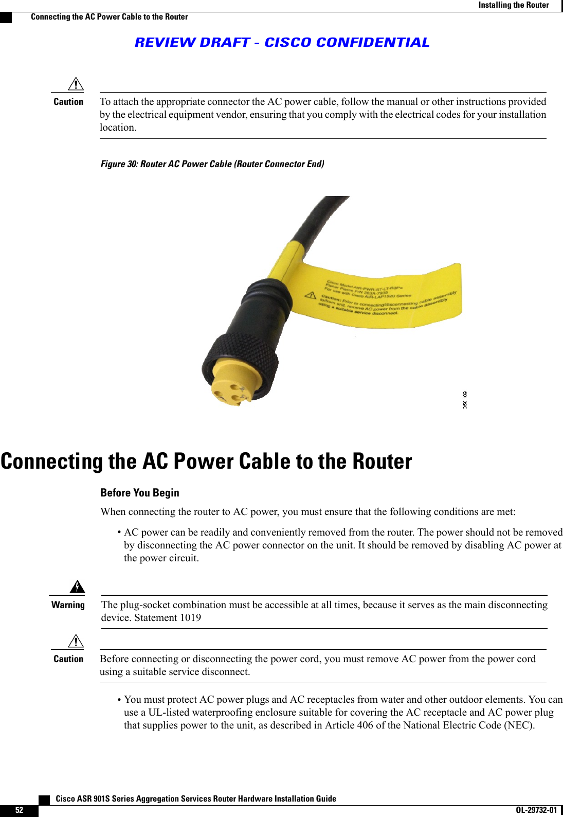 To attach the appropriate connector the AC power cable, follow the manual or other instructions providedby the electrical equipment vendor, ensuring that you comply with the electrical codes for your installationlocation.CautionFigure 30: Router AC Power Cable (Router Connector End)Connecting the AC Power Cable to the RouterBefore You BeginWhen connecting the router to AC power, you must ensure that the following conditions are met:•AC power can be readily and conveniently removed from the router. The power should not be removedby disconnecting the AC power connector on the unit. It should be removed by disabling AC power atthe power circuit.The plug-socket combination must be accessible at all times, because it serves as the main disconnectingdevice. Statement 1019WarningBefore connecting or disconnecting the power cord, you must remove AC power from the power cordusing a suitable service disconnect.Caution•You must protect AC power plugs and AC receptacles from water and other outdoor elements. You canuse a UL-listed waterproofing enclosure suitable for covering the AC receptacle and AC power plugthat supplies power to the unit, as described in Article 406 of the National Electric Code (NEC).   Cisco ASR 901S Series Aggregation Services Router Hardware Installation Guide52 OL-29732-01  Installing the RouterConnecting the AC Power Cable to the RouterREVIEW DRAFT - CISCO CONFIDENTIAL