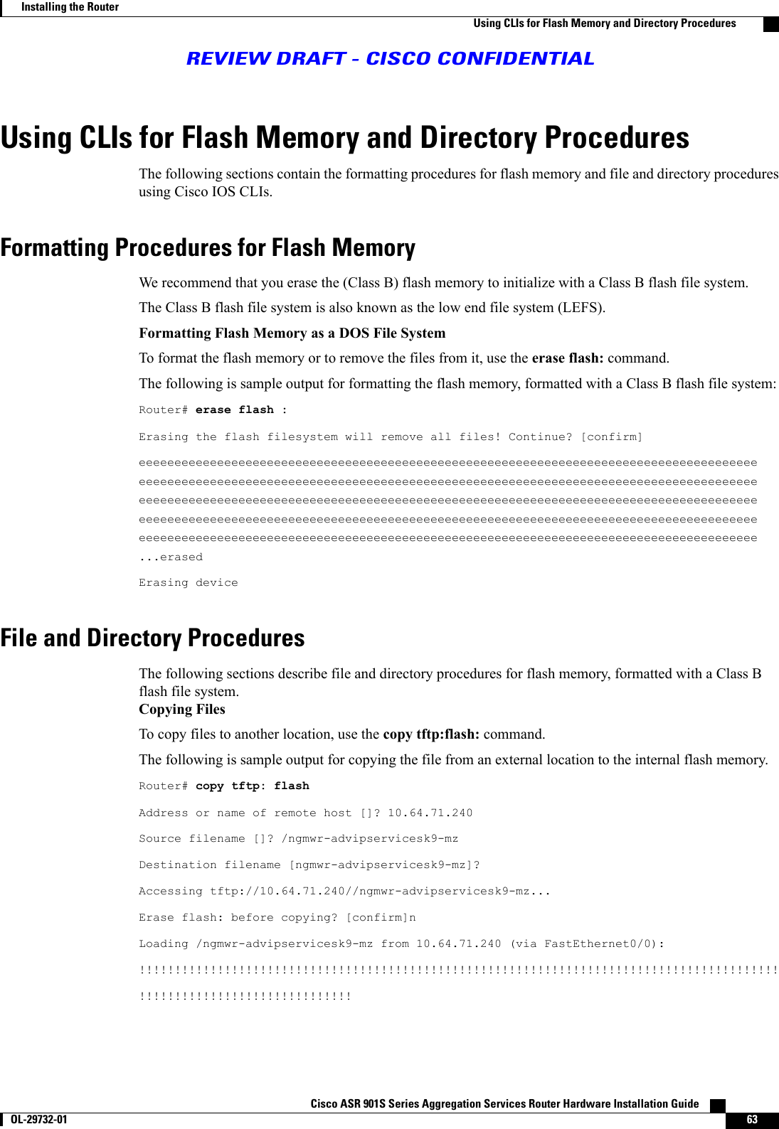 Using CLIs for Flash Memory and Directory ProceduresThe following sections contain the formatting procedures for flash memory and file and directory proceduresusing Cisco IOS CLIs.Formatting Procedures for Flash MemoryWe recommend that you erase the (Class B) flash memory to initialize with a Class B flash file system.The Class B flash file system is also known as the low end file system (LEFS).Formatting Flash Memory as a DOS File SystemTo format the flash memory or to remove the files from it, use the erase flash: command.The following is sample output for formatting the flash memory, formatted with a Class B flash file system:Router# erase flash :Erasing the flash filesystem will remove all files! Continue? [confirm]eeeeeeeeeeeeeeeeeeeeeeeeeeeeeeeeeeeeeeeeeeeeeeeeeeeeeeeeeeeeeeeeeeeeeeeeeeeeeeeeeeeeeeeeeeeeeeeeeeeeeeeeeeeeeeeeeeeeeeeeeeeeeeeeeeeeeeeeeeeeeeeeeeeeeeeeeeeeeeeeeeeeeeeeeeeeeeeeeeeeeeeeeeeeeeeeeeeeeeeeeeeeeeeeeeeeeeeeeeeeeeeeeeeeeeeeeeeeeeeeeeeeeeeeeeeeeeeeeeeeeeeeeeeeeeeeeeeeeeeeeeeeeeeeeeeeeeeeeeeeeeeeeeeeeeeeeeeeeeeeeeeeeeeeeeeeeeeeeeeeeeeeeeeeeeeeeeeeeeeeeeeeeeeeeeeeeeeeeeeeeeeeeeeeeeeeeeeeeeeeeeeeeeeeeeeeeeeeeeeeeeeeeeeeeeeeeee...erasedErasing deviceFile and Directory ProceduresThe following sections describe file and directory procedures for flash memory, formatted with a Class Bflash file system.Copying FilesTo copy files to another location, use the copy tftp:flash: command.The following is sample output for copying the file from an external location to the internal flash memory.Router# copy tftp: flashAddress or name of remote host []? 10.64.71.240Source filename []? /ngmwr-advipservicesk9-mzDestination filename [ngmwr-advipservicesk9-mz]?Accessing tftp://10.64.71.240//ngmwr-advipservicesk9-mz...Erase flash: before copying? [confirm]nLoading /ngmwr-advipservicesk9-mz from 10.64.71.240 (via FastEthernet0/0):!!!!!!!!!!!!!!!!!!!!!!!!!!!!!!!!!!!!!!!!!!!!!!!!!!!!!!!!!!!!!!!!!!!!!!!!!!!!!!!!!!!!!!!!!!!!!!!!!!!!!!!!!!!!!!!!!!!!!!!!Cisco ASR 901S Series Aggregation Services Router Hardware Installation Guide       OL-29732-01 63Installing the RouterUsing CLIs for Flash Memory and Directory ProceduresREVIEW DRAFT - CISCO CONFIDENTIAL
