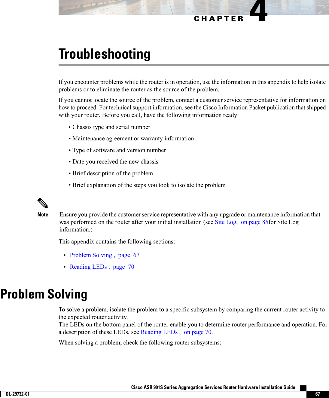 CHAPTER 4TroubleshootingIf you encounter problems while the router is in operation, use the information in this appendix to help isolateproblems or to eliminate the router as the source of the problem.If you cannot locate the source of the problem, contact a customer service representative for information onhow to proceed. For technical support information, see the Cisco Information Packet publication that shippedwith your router. Before you call, have the following information ready:•Chassis type and serial number•Maintenance agreement or warranty information•Type of software and version number•Date you received the new chassis•Brief description of the problem•Brief explanation of the steps you took to isolate the problemEnsure you provide the customer service representative with any upgrade or maintenance information thatwas performed on the router after your initial installation (see Site Log, on page 85for Site Loginformation.)NoteThis appendix contains the following sections:•Problem Solving , page 67•Reading LEDs , page 70Problem SolvingTo solve a problem, isolate the problem to a specific subsystem by comparing the current router activity tothe expected router activity.The LEDs on the bottom panel of the router enable you to determine router performance and operation. Fora description of these LEDs, see Reading LEDs , on page 70.When solving a problem, check the following router subsystems:Cisco ASR 901S Series Aggregation Services Router Hardware Installation Guide        OL-29732-01 67
