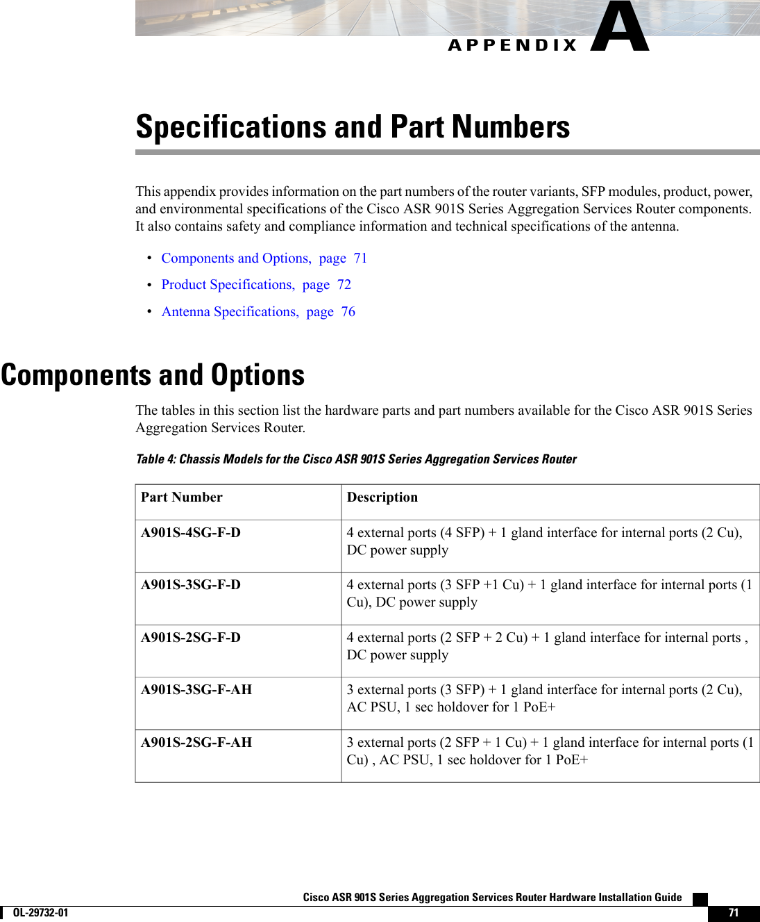 APPENDIX ASpecifications and Part NumbersThis appendix provides information on the part numbers of the router variants, SFP modules, product, power,and environmental specifications of the Cisco ASR 901S Series Aggregation Services Router components.It also contains safety and compliance information and technical specifications of the antenna.•Components and Options, page 71•Product Specifications, page 72•Antenna Specifications, page 76Components and OptionsThe tables in this section list the hardware parts and part numbers available for the Cisco ASR 901S SeriesAggregation Services Router.Table 4: Chassis Models for the Cisco ASR 901S Series Aggregation Services RouterDescriptionPart Number4 external ports (4 SFP) + 1 gland interface for internal ports (2 Cu),DC power supplyA901S-4SG-F-D4 external ports (3 SFP +1 Cu) + 1 gland interface for internal ports (1Cu), DC power supplyA901S-3SG-F-D4 external ports (2 SFP + 2 Cu) + 1 gland interface for internal ports ,DC power supplyA901S-2SG-F-D3 external ports (3 SFP) + 1 gland interface for internal ports (2 Cu),AC PSU, 1 sec holdover for 1 PoE+A901S-3SG-F-AH3 external ports (2 SFP + 1 Cu) + 1 gland interface for internal ports (1Cu) , AC PSU, 1 sec holdover for 1 PoE+A901S-2SG-F-AHCisco ASR 901S Series Aggregation Services Router Hardware Installation Guide        OL-29732-01 71