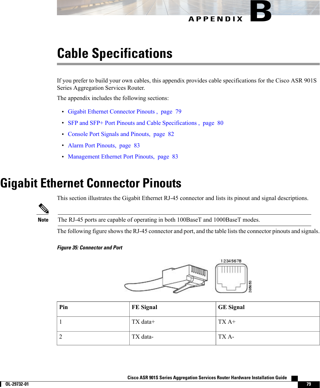 APPENDIX BCable SpecificationsIf you prefer to build your own cables, this appendix provides cable specifications for the Cisco ASR 901SSeries Aggregation Services Router.The appendix includes the following sections:•Gigabit Ethernet Connector Pinouts , page 79•SFP and SFP+ Port Pinouts and Cable Specifications , page 80•Console Port Signals and Pinouts, page 82•Alarm Port Pinouts, page 83•Management Ethernet Port Pinouts, page 83Gigabit Ethernet Connector PinoutsThis section illustrates the Gigabit Ethernet RJ-45 connector and lists its pinout and signal descriptions.The RJ-45 ports are capable of operating in both 100BaseT and 1000BaseT modes.NoteThe following figure shows the RJ-45 connector and port, and the table lists the connector pinouts and signals.Figure 35: Connector and PortGE SignalFE SignalPinTX A+TX data+1TX A-TX data-2Cisco ASR 901S Series Aggregation Services Router Hardware Installation Guide        OL-29732-01 79