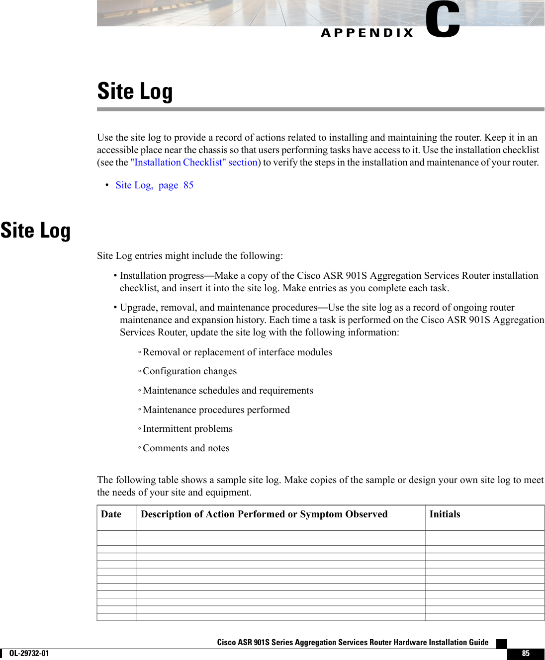 APPENDIX CSite LogUse the site log to provide a record of actions related to installing and maintaining the router. Keep it in anaccessible place near the chassis so that users performing tasks have access to it. Use the installation checklist(see the &quot;Installation Checklist&quot; section) to verify the steps in the installation and maintenance of your router.•Site Log, page 85Site LogSite Log entries might include the following:•Installation progress—Make a copy of the Cisco ASR 901S Aggregation Services Router installationchecklist, and insert it into the site log. Make entries as you complete each task.•Upgrade, removal, and maintenance procedures—Use the site log as a record of ongoing routermaintenance and expansion history. Each time a task is performed on the Cisco ASR 901S AggregationServices Router, update the site log with the following information:◦Removal or replacement of interface modules◦Configuration changes◦Maintenance schedules and requirements◦Maintenance procedures performed◦Intermittent problems◦Comments and notesThe following table shows a sample site log. Make copies of the sample or design your own site log to meetthe needs of your site and equipment.InitialsDescription of Action Performed or Symptom ObservedDateCisco ASR 901S Series Aggregation Services Router Hardware Installation Guide        OL-29732-01 85