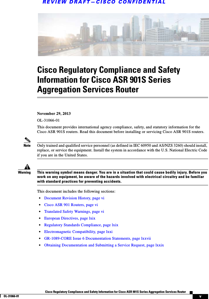 REVIEW DRAFT—CISCO CONFIDENTIALvCisco Regulatory Compliance and Safety Information for Cisco ASR 901S Series Aggregation Services RouterOL-31066-01 Cisco Regulatory Compliance and Safety Information for Cisco ASR 901S Series Aggregation Services Router November 29, 2013OL-31066-01 This document provides international agency compliance, safety, and statutory information for the Cisco ASR 901S routers. Read this document before installing or servicing Cisco ASR 901S routers.Note Only trained and qualified service personnel (as defined in IEC 60950 and AS/NZS 3260) should install, replace, or service the equipment. Install the system in accordance with the U.S. National Electric Code if you are in the United States.WarningThis warning symbol means danger. You are in a situation that could cause bodily injury. Before you work on any equipment, be aware of the hazards involved with electrical circuitry and be familiar with standard practices for preventing accidents. This document includes the following sections:•Document Revision History, page vi•Cisco ASR 901 Routers, page vi•Translated Safety Warnings, page vi•European Directives, page lxix•Regulatory Standards Compliance, page lxix•Electromagnetic Compatibility, page lxxi•GR-1089-CORE Issue 6 Documentation Statements, page lxxvii•Obtaining Documentation and Submitting a Service Request, page lxxix