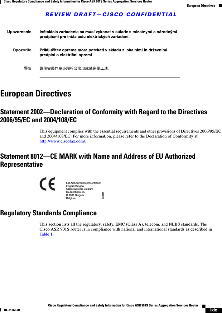 REVIEW DRAFT—CISCO CONFIDENTIALlxixCisco Regulatory Compliance and Safety Information for Cisco ASR 901S Series Aggregation Services RouterOL-31066-01 Cisco Regulatory Compliance and Safety Information for Cisco ASR 901S Series Aggregation Services RouterEuropean DirectivesEuropean DirectivesStatement 2002—Declaration of Conformity with Regard to the Directives 2006/95/EC and 2004/108/ECThis equipment complies with the essential requirements and other provisions of Directives 2006/95/EC and 2004/108/EC. For more information, please refer to the Declaration of Conformity at http://www.ciscofax.com/.Statement 8012—CE MARK with Name and Address of EU Authorized RepresentativeRegulatory Standards Compliance This section lists all the regulatory, safety, EMC (Class A), telecom, and NEBS standards. The Cisco ASR 901S router is in compliance with national and international standards as described in Table 1.EU Authorized Representative:Edgard VangeelCisco Systems BelgiumDe Kleetlaan 6AB 1831 DiegemBelgium330258