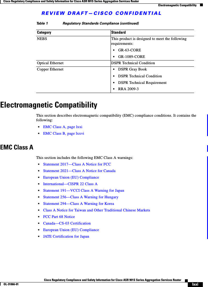 REVIEW DRAFT—CISCO CONFIDENTIALlxxiCisco Regulatory Compliance and Safety Information for Cisco ASR 901S Series Aggregation Services RouterOL-31066-01 Cisco Regulatory Compliance and Safety Information for Cisco ASR 901S Series Aggregation Services RouterElectromagnetic CompatibilityElectromagnetic CompatibilityThis section describes electromagnetic compatibility (EMC) compliance conditions. It contains the following:•EMC Class A, page lxxi•EMC Class B, page lxxviEMC Class AThis section includes the following EMC Class A warnings:•Statement 2017—Class A Notice for FCC•Statement 2021—Class A Notice for Canada•European Union (EU) Compliance•International—CISPR 22 Class A•Statement 191—VCCI Class A Warning for Japan•Statement 256—Class A Warning for Hungary•Statement 294—Class A Warning for Korea•Class A Notice for Taiwan and Other Traditional Chinese Markets•FCC Part 68 Notice•Canada—CS-03 Certification•European Union (EU) Compliance•JATE Certification for JapanNEBS This product is designed to meet the following requirements:•GR-63-CORE•GR-1089-COREOptical Ethernet  DSPR Technical ConditionCopper Ethernet  •DSPR Gray Book•DSPR Technical Condition•DSPR Technical Requirement•RRA 2009-3Table 1 Regulatory Standards Compliance (continued)Category Standard