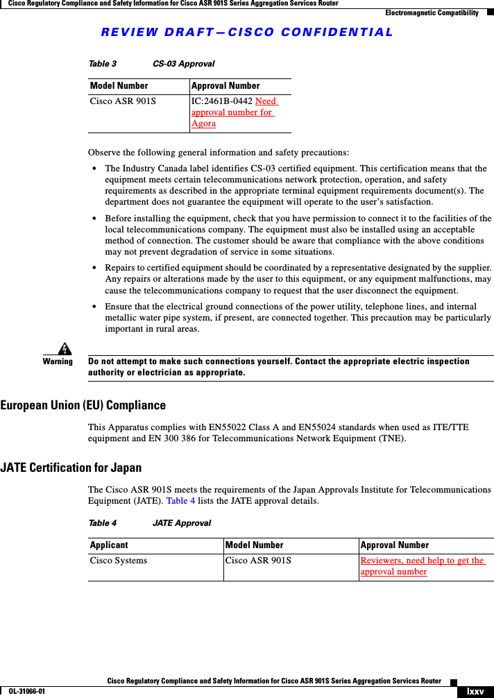 REVIEW DRAFT—CISCO CONFIDENTIALlxxvCisco Regulatory Compliance and Safety Information for Cisco ASR 901S Series Aggregation Services RouterOL-31066-01 Cisco Regulatory Compliance and Safety Information for Cisco ASR 901S Series Aggregation Services RouterElectromagnetic CompatibilityObserve the following general information and safety precautions:•The Industry Canada label identifies CS-03 certified equipment. This certification means that the equipment meets certain telecommunications network protection, operation, and safety requirements as described in the appropriate terminal equipment requirements document(s). The department does not guarantee the equipment will operate to the user’s satisfaction. •Before installing the equipment, check that you have permission to connect it to the facilities of the local telecommunications company. The equipment must also be installed using an acceptable method of connection. The customer should be aware that compliance with the above conditions may not prevent degradation of service in some situations. •Repairs to certified equipment should be coordinated by a representative designated by the supplier. Any repairs or alterations made by the user to this equipment, or any equipment malfunctions, may cause the telecommunications company to request that the user disconnect the equipment. •Ensure that the electrical ground connections of the power utility, telephone lines, and internal metallic water pipe system, if present, are connected together. This precaution may be particularly important in rural areas. WarningDo not attempt to make such connections yourself. Contact the appropriate electric inspection authority or electrician as appropriate.European Union (EU) ComplianceThis Apparatus complies with EN55022 Class A and EN55024 standards when used as ITE/TTE equipment and EN 300 386 for Telecommunications Network Equipment (TNE).JATE Certification for JapanThe Cisco ASR 901S meets the requirements of the Japan Approvals Institute for Telecommunications Equipment (JATE). Table 4 lists the JATE approval details.Table 3 CS-03 ApprovalModel Number Approval Number Cisco ASR 901S IC:2461B-0442 Need approval number for AgoraTable 4 JATE ApprovalApplicant Model Number Approval NumberCisco Systems Cisco ASR 901S Reviewers, need help to get the approval number