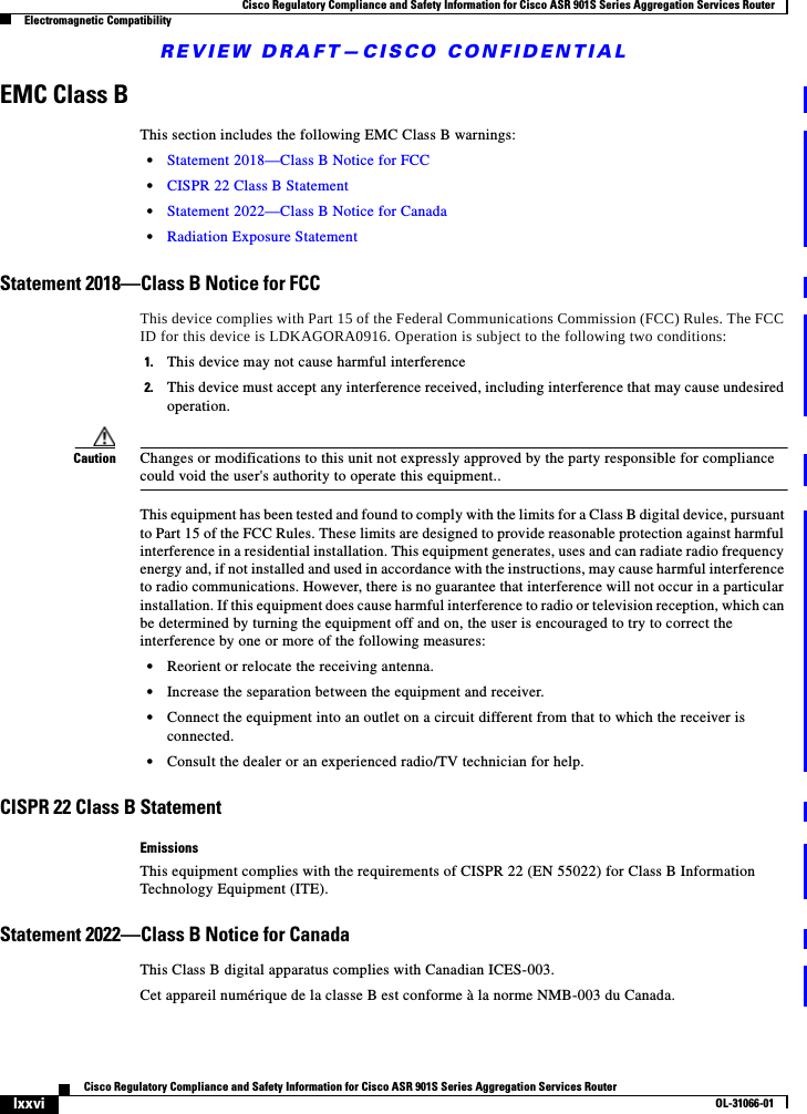 REVIEW DRAFT—CISCO CONFIDENTIALlxxviCisco Regulatory Compliance and Safety Information for Cisco ASR 901S Series Aggregation Services Router OL-31066-01Cisco Regulatory Compliance and Safety Information for Cisco ASR 901S Series Aggregation Services RouterElectromagnetic CompatibilityEMC Class BThis section includes the following EMC Class B warnings:•Statement 2018—Class B Notice for FCC•CISPR 22 Class B Statement•Statement 2022—Class B Notice for Canada•Radiation Exposure StatementStatement 2018—Class B Notice for FCCThis device complies with Part 15 of the Federal Communications Commission (FCC) Rules. The FCC ID for this device is LDKAGORA0916. Operation is subject to the following two conditions: 1. This device may not cause harmful interference2. This device must accept any interference received, including interference that may cause undesired operation.Caution Changes or modifications to this unit not expressly approved by the party responsible for compliance could void the user&apos;s authority to operate this equipment..This equipment has been tested and found to comply with the limits for a Class B digital device, pursuant to Part 15 of the FCC Rules. These limits are designed to provide reasonable protection against harmful interference in a residential installation. This equipment generates, uses and can radiate radio frequency energy and, if not installed and used in accordance with the instructions, may cause harmful interference to radio communications. However, there is no guarantee that interference will not occur in a particular installation. If this equipment does cause harmful interference to radio or television reception, which can be determined by turning the equipment off and on, the user is encouraged to try to correct the interference by one or more of the following measures:•Reorient or relocate the receiving antenna.•Increase the separation between the equipment and receiver.•Connect the equipment into an outlet on a circuit different from that to which the receiver is connected.•Consult the dealer or an experienced radio/TV technician for help.CISPR 22 Class B StatementEmissionsThis equipment complies with the requirements of CISPR 22 (EN 55022) for Class B Information Technology Equipment (ITE).Statement 2022—Class B Notice for CanadaThis Class B digital apparatus complies with Canadian ICES-003.Cet appareil numérique de la classe B est conforme à la norme NMB-003 du Canada.