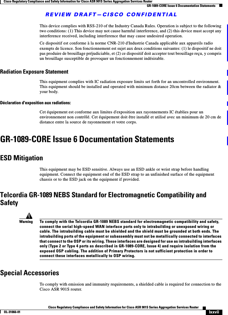 REVIEW DRAFT—CISCO CONFIDENTIALlxxviiCisco Regulatory Compliance and Safety Information for Cisco ASR 901S Series Aggregation Services RouterOL-31066-01 Cisco Regulatory Compliance and Safety Information for Cisco ASR 901S Series Aggregation Services RouterGR-1089-CORE Issue 6 Documentation StatementsThis device complies with RSS-210 of the Industry Canada Rules. Operation is subject to the following two conditions: (1) This device may not cause harmful interference, and (2) this device must accept any interference received, including interference that may cause undesired operation.Ce dispositif est conforme à la norme CNR-210 d&apos;Industrie Canada applicable aux appareils radio exempts de licence. Son fonctionnement est sujet aux deux conditions suivantes: (1) le dispositif ne doit pas produire de brouillage préjudiciable, et (2) ce dispositif doit accepter tout brouillage reçu, y compris un brouillage susceptible de provoquer un fonctionnement indésirable.Radiation Exposure StatementThis equipment complies with IC radiation exposure limits set forth for an uncontrolled environment. This equipment should be installed and operated with minimum distance 20cm between the radiator &amp; your body.Déclaration d&apos;exposition aux radiations:Cet équipement est conforme aux limites d&apos;exposition aux rayonnements IC établies pour un environnement non contrôlé. Cet équipement doit être installé et utilisé avec un minimum de 20 cm de distance entre la source de rayonnement et votre corps.GR-1089-CORE Issue 6 Documentation StatementsESD MitigationThis equipment may be ESD sensitive. Always use an ESD ankle or wrist strap before handling equipment. Connect the equipment end of the ESD strap to an unfinished surface of the equipment chassis or to the ESD jack on the equipment if provided.Telcordia GR-1089 NEBS Standard for Electromagnetic Compatibility and SafetyWarningTo comply with the Telcordia GR-1089 NEBS standard for electromagnetic compatibility and safety, connect the serial high-speed WAN interface ports only to intrabuilding or unexposed wiring or cable. The intrabuilding cable must be shielded and the shield must be grounded at both ends. The intrabuilding ports of the equipment or subassembly must not be metallically connected to interfaces that connect to the OSP or its wiring. These interfaces are designed for use as intrabuilding interfaces only (Type 2 or Type 4 ports as described in GR-1089-CORE, Issue 4) and require isolation from the exposed OSP cabling. The addition of Primary Protectors is not sufficient protection in order to connect these interfaces metallically to OSP wiring.Special AccessoriesTo comply with emission and immunity requirements, a shielded cable is required for connection to the Cisco ASR 901S router.