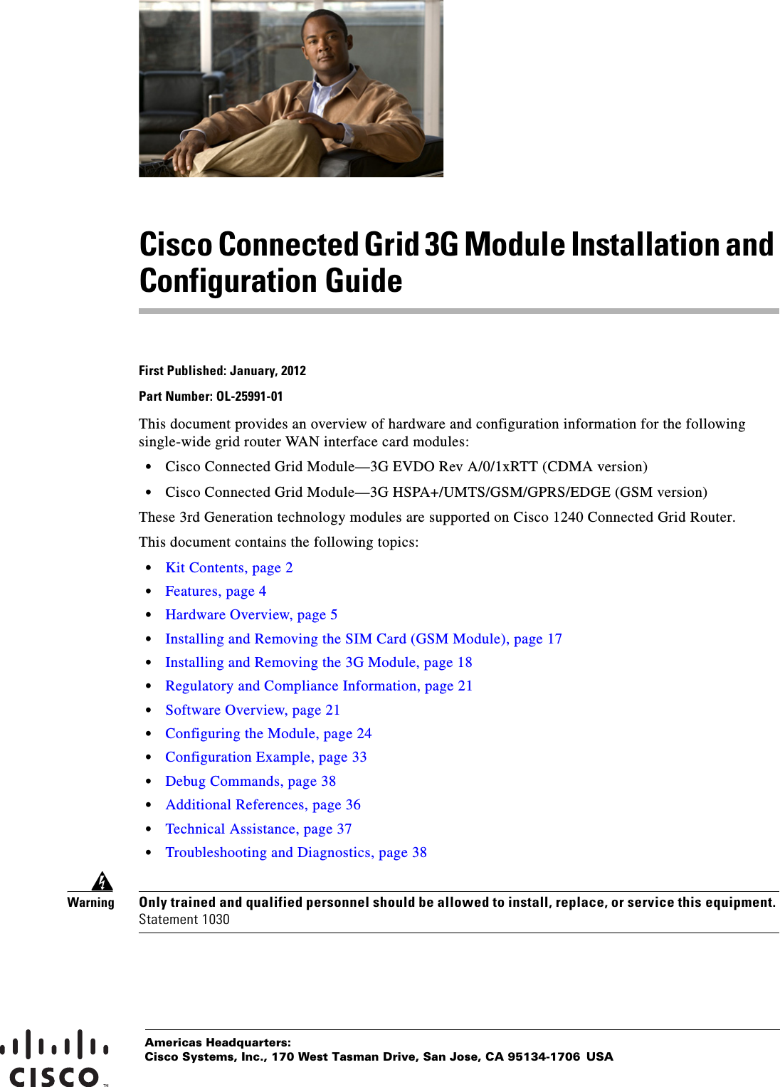 Americas Headquarters:Cisco Systems, Inc., 170 West Tasman Drive, San Jose, CA 95134-1706 USACisco Connected Grid 3G Module Installation and Configuration GuideFirst Published: January, 2012Part Number: OL-25991-01This document provides an overview of hardware and configuration information for the following single-wide grid router WAN interface card modules: • Cisco Connected Grid Module—3G EVDO Rev A/0/1xRTT (CDMA version) • Cisco Connected Grid Module—3G HSPA+/UMTS/GSM/GPRS/EDGE (GSM version)These 3rd Generation technology modules are supported on Cisco 1240 Connected Grid Router.This document contains the following topics: • Kit Contents, page 2 • Features, page 4 • Hardware Overview, page 5 • Installing and Removing the SIM Card (GSM Module), page 17 • Installing and Removing the 3G Module, page 18 • Regulatory and Compliance Information, page 21 • Software Overview, page 21 • Configuring the Module, page 24 • Configuration Example, page 33 • Debug Commands, page 38 • Additional References, page 36 • Technical Assistance, page 37 • Troubleshooting and Diagnostics, page 38WarningOnly trained and qualified personnel should be allowed to install, replace, or service this equipment. Statement 1030