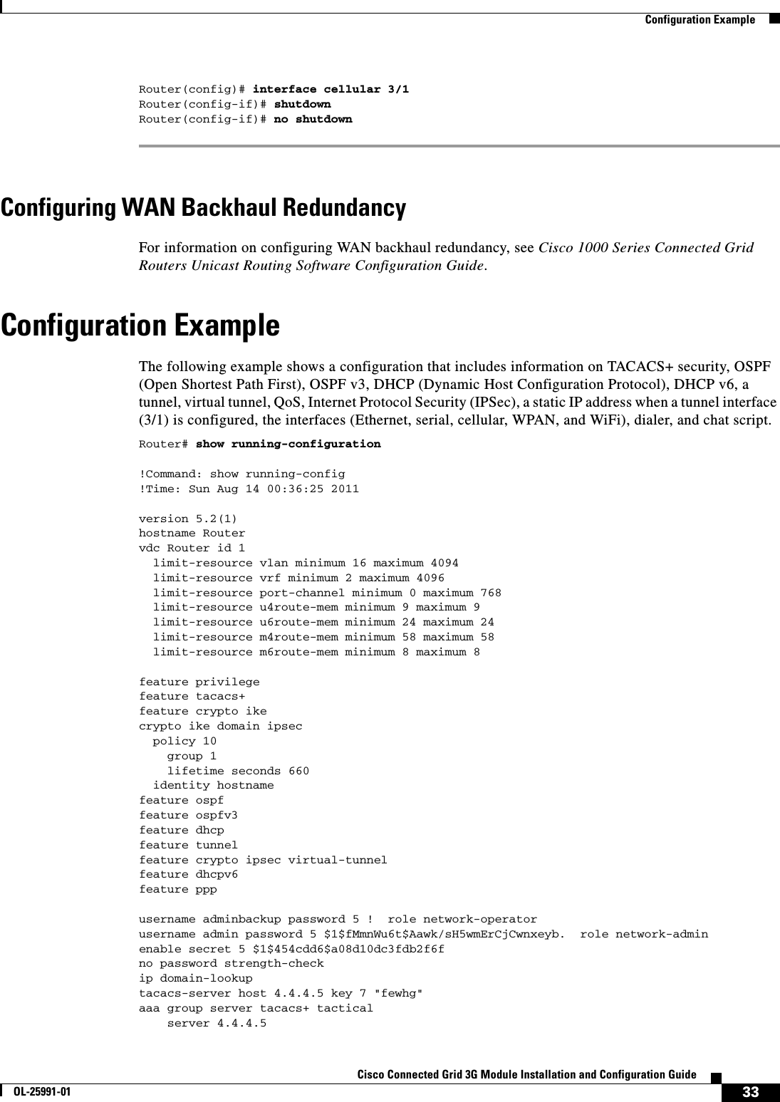 33Cisco Connected Grid 3G Module Installation and Configuration GuideOL-25991-01  Configuration ExampleRouter(config)# interface cellular 3/1Router(config-if)# shutdownRouter(config-if)# no shutdown Configuring WAN Backhaul RedundancyFor information on configuring WAN backhaul redundancy, see Cisco 1000 Series Connected Grid Routers Unicast Routing Software Configuration Guide.Configuration ExampleThe following example shows a configuration that includes information on TACACS+ security, OSPF (Open Shortest Path First), OSPF v3, DHCP (Dynamic Host Configuration Protocol), DHCP v6, a tunnel, virtual tunnel, QoS, Internet Protocol Security (IPSec), a static IP address when a tunnel interface (3/1) is configured, the interfaces (Ethernet, serial, cellular, WPAN, and WiFi), dialer, and chat script.Router# show running-configuration !Command: show running-config!Time: Sun Aug 14 00:36:25 2011version 5.2(1)hostname Routervdc Router id 1  limit-resource vlan minimum 16 maximum 4094  limit-resource vrf minimum 2 maximum 4096  limit-resource port-channel minimum 0 maximum 768  limit-resource u4route-mem minimum 9 maximum 9  limit-resource u6route-mem minimum 24 maximum 24  limit-resource m4route-mem minimum 58 maximum 58  limit-resource m6route-mem minimum 8 maximum 8feature privilegefeature tacacs+feature crypto ikecrypto ike domain ipsec  policy 10    group 1    lifetime seconds 660  identity hostnamefeature ospffeature ospfv3feature dhcpfeature tunnelfeature crypto ipsec virtual-tunnelfeature dhcpv6feature pppusername adminbackup password 5 !  role network-operatorusername admin password 5 $1$fMmnWu6t$Aawk/sH5wmErCjCwnxeyb.  role network-adminenable secret 5 $1$454cdd6$a08d10dc3fdb2f6fno password strength-checkip domain-lookuptacacs-server host 4.4.4.5 key 7 &quot;fewhg&quot; aaa group server tacacs+ tactical     server 4.4.4.5 