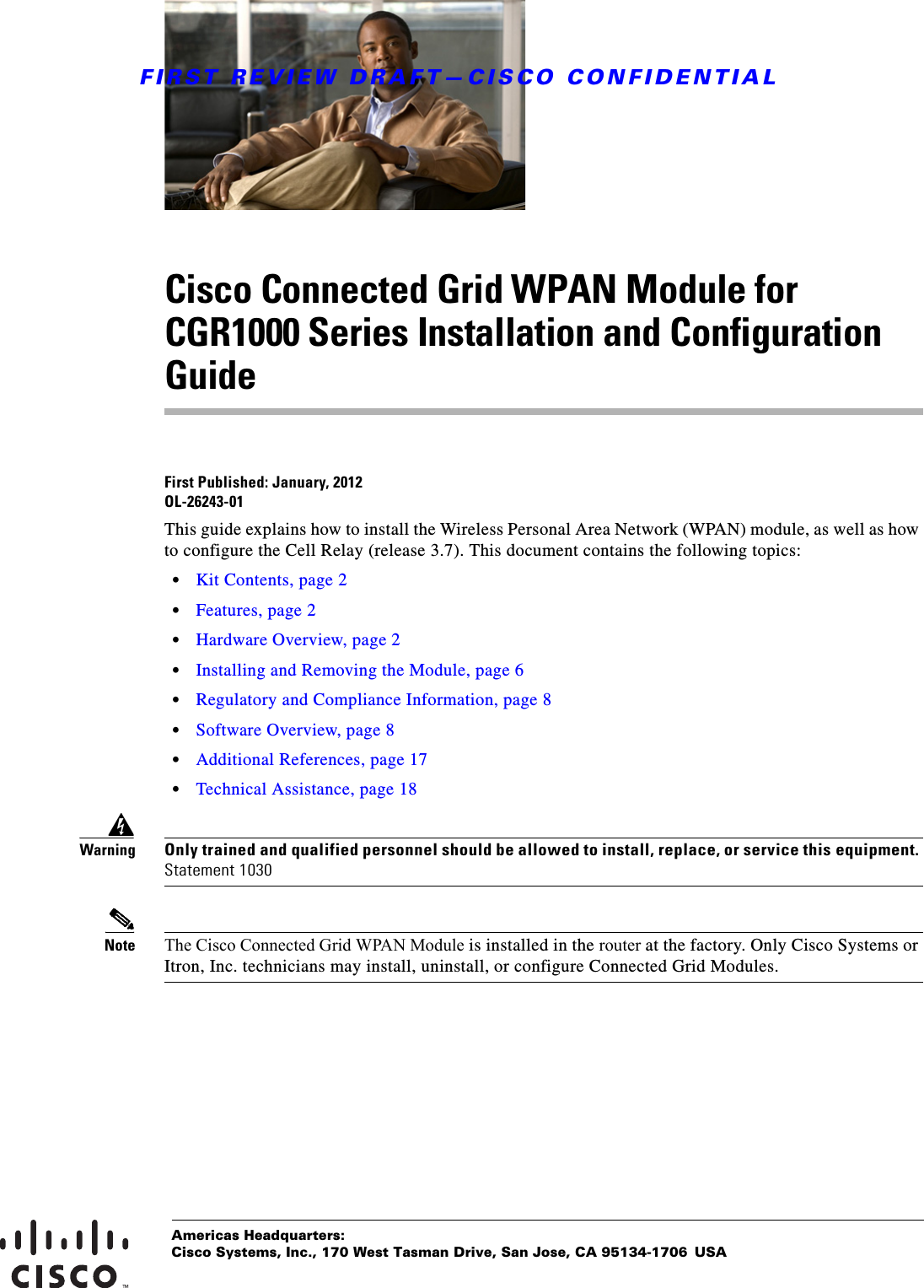 FIRST REVIEW DRAFT—CISCO CONFIDENTIALAmericas Headquarters:Cisco Systems, Inc., 170 West Tasman Drive, San Jose, CA 95134-1706 USACisco Connected Grid WPAN Module for CGR1000 Series Installation and Configuration GuideFirst Published: January, 2012OL-26243-01This guide explains how to install the Wireless Personal Area Network (WPAN) module, as well as how to configure the Cell Relay (release 3.7). This document contains the following topics:  • Kit Contents, page 2  • Features, page 2  • Hardware Overview, page 2  • Installing and Removing the Module, page 6  • Regulatory and Compliance Information, page 8  • Software Overview, page 8  • Additional References, page 17  • Technical Assistance, page 18WarningOnly trained and qualified personnel should be allowed to install, replace, or service this equipment. Statement 1030Note The Cisco Connected Grid WPAN Module is installed in the router at the factory. Only Cisco Systems or Itron, Inc. technicians may install, uninstall, or configure Connected Grid Modules.