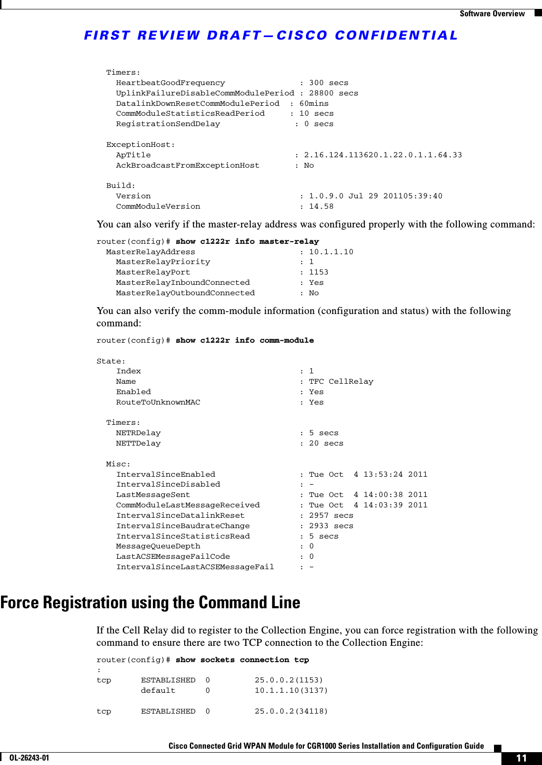 FIRST REVIEW DRAFT—CISCO CONFIDENTIAL11Cisco Connected Grid WPAN Module for CGR1000 Series Installation and Configuration GuideOL-26243-01  Software Overview  Timers:    HeartbeatGoodFrequency               : 300 secs    UplinkFailureDisableCommModulePeriod : 28800 secs    DatalinkDownResetCommModulePeriod  : 60mins    CommModuleStatisticsReadPeriod     : 10 secs    RegistrationSendDelay               : 0 secs  ExceptionHost:    ApTitle                             : 2.16.124.113620.1.22.0.1.1.64.33    AckBroadcastFromExceptionHost       : No  Build:    Version                              : 1.0.9.0 Jul 29 201105:39:40    CommModuleVersion                    : 14.58You can also verify if the master-relay address was configured properly with the following command:router(config)# show c1222r info master-relay   MasterRelayAddress                     : 10.1.1.10    MasterRelayPriority                  : 1    MasterRelayPort                      : 1153    MasterRelayInboundConnected          : Yes    MasterRelayOutboundConnected         : NoYou can also verify the comm-module information (configuration and status) with the following command:router(config)# show c1222r info comm-moduleState:    Index                                : 1    Name                                 : TFC CellRelay    Enabled                              : Yes    RouteToUnknownMAC                    : Yes  Timers:    NETRDelay                            : 5 secs    NETTDelay                            : 20 secs  Misc:    IntervalSinceEnabled                 : Tue Oct  4 13:53:24 2011    IntervalSinceDisabled                : -    LastMessageSent                      : Tue Oct  4 14:00:38 2011    CommModuleLastMessageReceived        : Tue Oct  4 14:03:39 2011    IntervalSinceDatalinkReset           : 2957 secs    IntervalSinceBaudrateChange          : 2933 secs    IntervalSinceStatisticsRead          : 5 secs    MessageQueueDepth                    : 0    LastACSEMessageFailCode              : 0    IntervalSinceLastACSEMessageFail     : -Force Registration using the Command LineIf the Cell Relay did to register to the Collection Engine, you can force registration with the following command to ensure there are two TCP connection to the Collection Engine:router(config)# show sockets connection tcp:tcp      ESTABLISHED  0         25.0.0.2(1153)         default      0         10.1.1.10(3137) tcp      ESTABLISHED  0         25.0.0.2(34118)