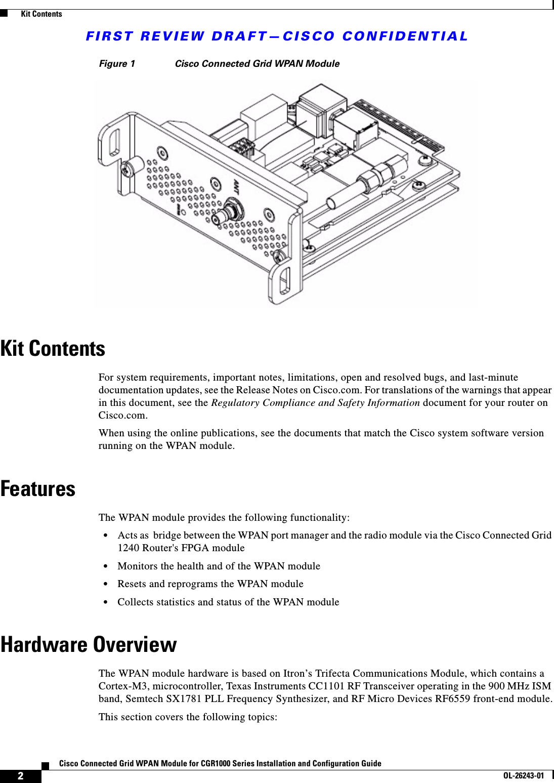 FIRST REVIEW DRAFT—CISCO CONFIDENTIAL2Cisco Connected Grid WPAN Module for CGR1000 Series Installation and Configuration GuideOL-26243-01  Kit ContentsFigure 1 Cisco Connected Grid WPAN ModuleKit ContentsFor system requirements, important notes, limitations, open and resolved bugs, and last-minute documentation updates, see the Release Notes on Cisco.com. For translations of the warnings that appear in this document, see the Regulatory Compliance and Safety Information document for your router on Cisco.com.When using the online publications, see the documents that match the Cisco system software version running on the WPAN module.FeaturesThe WPAN module provides the following functionality:  • Acts as  bridge between the WPAN port manager and the radio module via the Cisco Connected Grid 1240 Router&apos;s FPGA module  • Monitors the health and of the WPAN module  • Resets and reprograms the WPAN module  • Collects statistics and status of the WPAN moduleHardware OverviewThe WPAN module hardware is based on Itron’s Trifecta Communications Module, which contains a Cortex-M3, microcontroller, Texas Instruments CC1101 RF Transceiver operating in the 900 MHz ISM band, Semtech SX1781 PLL Frequency Synthesizer, and RF Micro Devices RF6559 front-end module.This section covers the following topics: