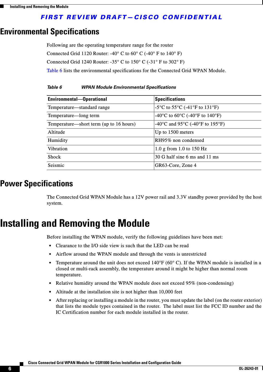 FIRST REVIEW DRAFT—CISCO CONFIDENTIAL6Cisco Connected Grid WPAN Module for CGR1000 Series Installation and Configuration GuideOL-26243-01  Installing and Removing the ModuleEnvironmental SpecificationsFollowing are the operating temperature range for the routerConnected Grid 1120 Router: -40° C to 60° C (-40° F to 140° F)Connected Grid 1240 Router: -35° C to 150° C (-31° F to 302° F)Table 6 lists the environmental specifications for the Connected Grid WPAN Module.Power SpecificationsThe Connected Grid WPAN Module has a 12V power rail and 3.3V standby power provided by the host system. Installing and Removing the ModuleBefore installing the WPAN module, verify the following guidelines have been met:  • Clearance to the I/O side view is such that the LED can be read  • Airflow around the WPAN module and through the vents is unrestricted  • Temperature around the unit does not exceed 140°F (60° C). If the WPAN module is installed in a closed or multi-rack assembly, the temperature around it might be higher than normal room temperature.  • Relative humidity around the WPAN module does not exceed 95% (non-condensing)  • Altitude at the installation site is not higher than 10,000 feet  • After replacing or installing a module in the router, you must update the label (on the router exterior) that lists the module types contained in the router.  The label must list the FCC ID number and the IC Certification number for each module installed in the router.Ta b l e  6 WPAN Module Environmental SpecificationsEnvironmental—Operational SpecificationsTemperature—standard range -5°C to 55°C (-41°F to 131°F)Temperature—long term -40°C to 60°C (-40°F to 140°F)Temperature—short term (up to 16 hours) -40°C and 95°C (-40°F to 195°F)Altitude Up to 1500 metersHumidity RH95% non condensedVibration 1.0 g from 1.0 to 150 HzShock 30 G half sine 6 ms and 11 msSeismic GR63-Core, Zone 4