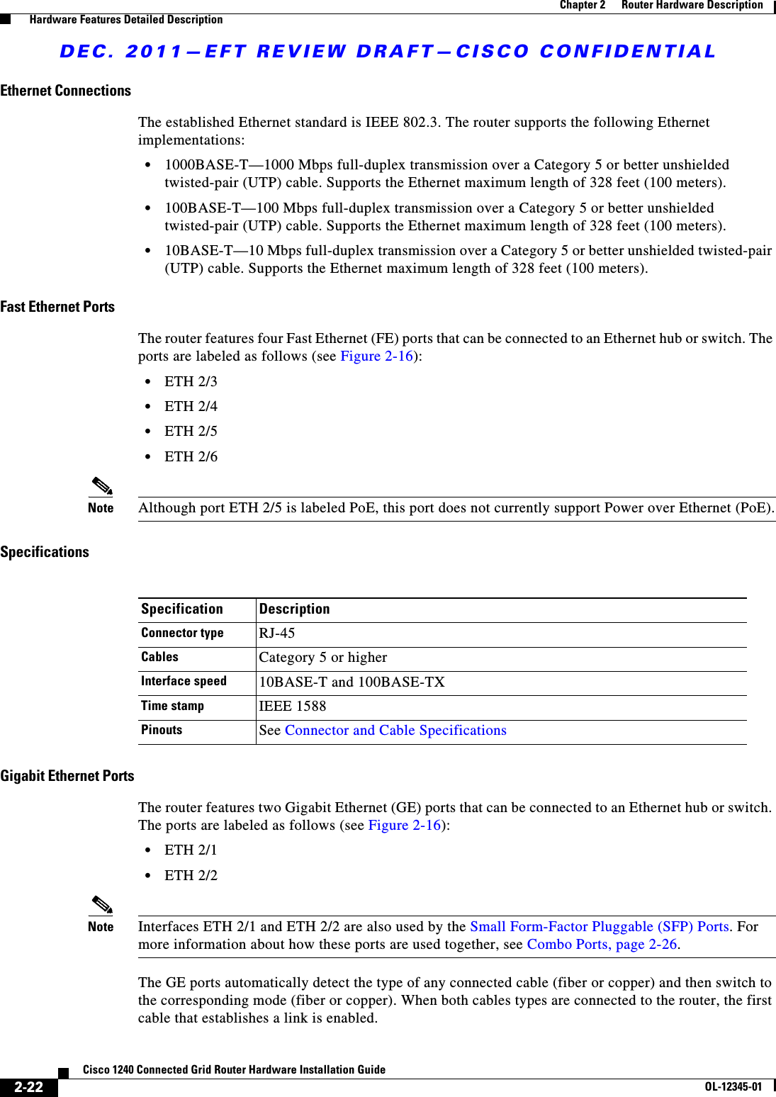 DEC. 2011—EFT REVIEW DRAFT—CISCO CONFIDENTIAL2-22Cisco 1240 Connected Grid Router Hardware Installation GuideOL-12345-01Chapter 2      Router Hardware Description  Hardware Features Detailed DescriptionEthernet ConnectionsThe established Ethernet standard is IEEE 802.3. The router supports the following Ethernet implementations:  • 1000BASE-T—1000 Mbps full-duplex transmission over a Category 5 or better unshielded twisted-pair (UTP) cable. Supports the Ethernet maximum length of 328 feet (100 meters).  • 100BASE-T—100 Mbps full-duplex transmission over a Category 5 or better unshielded twisted-pair (UTP) cable. Supports the Ethernet maximum length of 328 feet (100 meters).  • 10BASE-T—10 Mbps full-duplex transmission over a Category 5 or better unshielded twisted-pair (UTP) cable. Supports the Ethernet maximum length of 328 feet (100 meters).Fast Ethernet PortsThe router features four Fast Ethernet (FE) ports that can be connected to an Ethernet hub or switch. The ports are labeled as follows (see Figure 2-16):  • ETH 2/3  • ETH 2/4  • ETH 2/5  • ETH 2/6Note Although port ETH 2/5 is labeled PoE, this port does not currently support Power over Ethernet (PoE).SpecificationsGigabit Ethernet PortsThe router features two Gigabit Ethernet (GE) ports that can be connected to an Ethernet hub or switch. The ports are labeled as follows (see Figure 2-16):  • ETH 2/1  • ETH 2/2Note Interfaces ETH 2/1 and ETH 2/2 are also used by the Small Form-Factor Pluggable (SFP) Ports. For more information about how these ports are used together, see Combo Ports, page 2-26.The GE ports automatically detect the type of any connected cable (fiber or copper) and then switch to the corresponding mode (fiber or copper). When both cables types are connected to the router, the first cable that establishes a link is enabled. Specification DescriptionConnector type RJ-45 Cables Category 5 or higherInterface speed 10BASE-T and 100BASE-TXTime stamp IEEE 1588 Pinouts See Connector and Cable Specifications