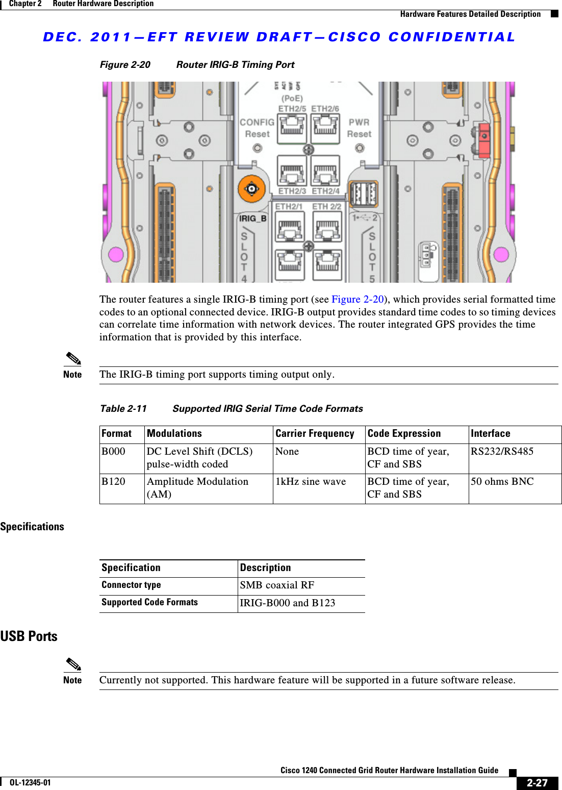 DEC. 2011—EFT REVIEW DRAFT—CISCO CONFIDENTIAL2-27Cisco 1240 Connected Grid Router Hardware Installation GuideOL-12345-01Chapter 2      Router Hardware Description  Hardware Features Detailed DescriptionFigure 2-20 Router IRIG-B Timing PortThe router features a single IRIG-B timing port (see Figure 2-20), which provides serial formatted time codes to an optional connected device. IRIG-B output provides standard time codes to so timing devices can correlate time information with network devices. The router integrated GPS provides the time information that is provided by this interface.Note The IRIG-B timing port supports timing output only.SpecificationsUSB PortsNote Currently not supported. This hardware feature will be supported in a future software release.Table 2-11 Supported IRIG Serial Time Code FormatsFormat Modulations Carrier Frequency Code Expression InterfaceB000 DC Level Shift (DCLS) pulse-width codedNone BCD time of year,  CF and SBSRS232/RS485B120 Amplitude Modulation (AM)1kHz sine wave BCD time of year,  CF and SBS50 ohms BNCSpecification DescriptionConnector type SMB coaxial RFSupported Code Formats IRIG-B000 and B123