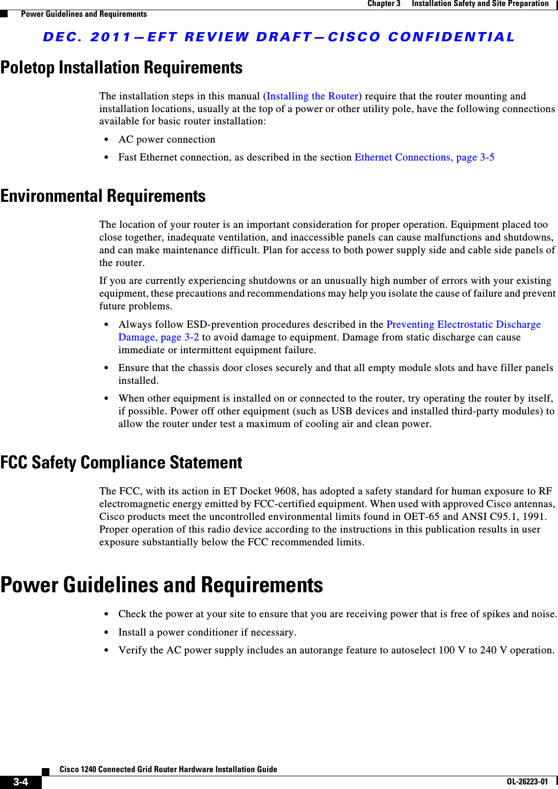 DEC. 2011—EFT REVIEW DRAFT—CISCO CONFIDENTIAL3-4Cisco 1240 Connected Grid Router Hardware Installation GuideOL-26223-01Chapter 3      Installation Safety and Site Preparation  Power Guidelines and RequirementsPoletop Installation RequirementsThe installation steps in this manual (Installing the Router) require that the router mounting and installation locations, usually at the top of a power or other utility pole, have the following connections available for basic router installation:  • AC power connection  • Fast Ethernet connection, as described in the section Ethernet Connections, page 3-5Environmental RequirementsThe location of your router is an important consideration for proper operation. Equipment placed too close together, inadequate ventilation, and inaccessible panels can cause malfunctions and shutdowns, and can make maintenance difficult. Plan for access to both power supply side and cable side panels of the router.If you are currently experiencing shutdowns or an unusually high number of errors with your existing equipment, these precautions and recommendations may help you isolate the cause of failure and prevent future problems.  • Always follow ESD-prevention procedures described in the Preventing Electrostatic Discharge Damage, page 3-2 to avoid damage to equipment. Damage from static discharge can cause immediate or intermittent equipment failure.  • Ensure that the chassis door closes securely and that all empty module slots and have filler panels installed.  • When other equipment is installed on or connected to the router, try operating the router by itself, if possible. Power off other equipment (such as USB devices and installed third-party modules) to allow the router under test a maximum of cooling air and clean power.FCC Safety Compliance StatementThe FCC, with its action in ET Docket 9608, has adopted a safety standard for human exposure to RF electromagnetic energy emitted by FCC-certified equipment. When used with approved Cisco antennas, Cisco products meet the uncontrolled environmental limits found in OET-65 and ANSI C95.1, 1991. Proper operation of this radio device according to the instructions in this publication results in user exposure substantially below the FCC recommended limits.Power Guidelines and Requirements  • Check the power at your site to ensure that you are receiving power that is free of spikes and noise.  • Install a power conditioner if necessary.  • Verify the AC power supply includes an autorange feature to autoselect 100 V to 240 V operation. 