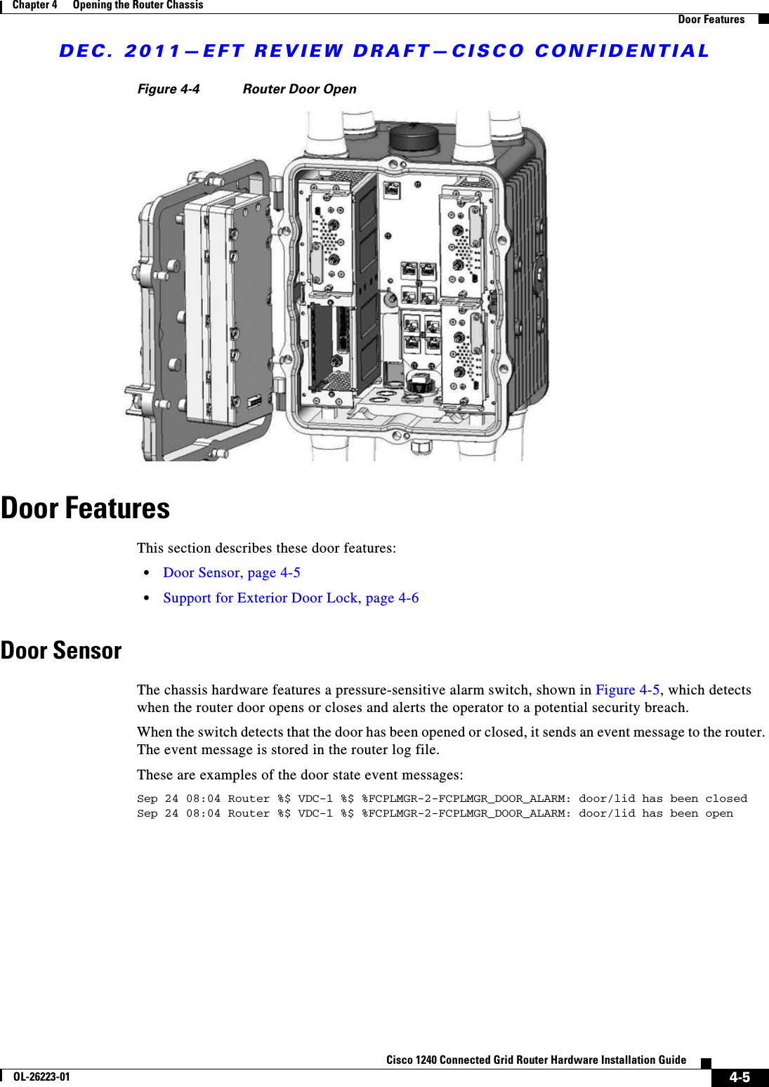 DEC. 2011—EFT REVIEW DRAFT—CISCO CONFIDENTIAL4-5Cisco 1240 Connected Grid Router Hardware Installation GuideOL-26223-01Chapter 4      Opening the Router Chassis  Door FeaturesFigure 4-4 Router Door OpenDoor FeaturesThis section describes these door features:  • Door Sensor, page 4-5  • Support for Exterior Door Lock, page 4-6Door SensorThe chassis hardware features a pressure-sensitive alarm switch, shown in Figure 4-5, which detects when the router door opens or closes and alerts the operator to a potential security breach.When the switch detects that the door has been opened or closed, it sends an event message to the router. The event message is stored in the router log file. These are examples of the door state event messages:Sep 24 08:04 Router %$ VDC-1 %$ %FCPLMGR-2-FCPLMGR_DOOR_ALARM: door/lid has been closedSep 24 08:04 Router %$ VDC-1 %$ %FCPLMGR-2-FCPLMGR_DOOR_ALARM: door/lid has been open