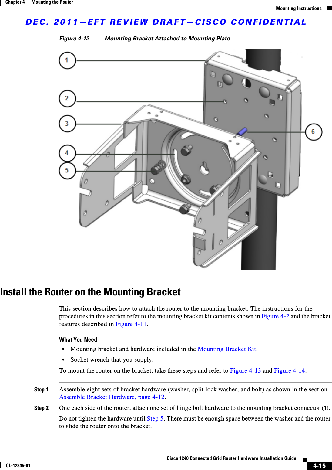 DEC. 2011—EFT REVIEW DRAFT—CISCO CONFIDENTIAL4-15Cisco 1240 Connected Grid Router Hardware Installation GuideOL-12345-01Chapter 4      Mounting the Router  Mounting InstructionsFigure 4-12 Mounting Bracket Attached to Mounting PlateInstall the Router on the Mounting BracketThis section describes how to attach the router to the mounting bracket. The instructions for the procedures in this section refer to the mounting bracket kit contents shown in Figure 4-2 and the bracket features described in Figure 4-11.What You Need  • Mounting bracket and hardware included in the Mounting Bracket Kit.  • Socket wrench that you supply.To mount the router on the bracket, take these steps and refer to Figure 4-13 and Figure 4-14:Step 1 Assemble eight sets of bracket hardware (washer, split lock washer, and bolt) as shown in the section Assemble Bracket Hardware, page 4-12.Step 2 One each side of the router, attach one set of hinge bolt hardware to the mounting bracket connector (1). Do not tighten the hardware until Step 5. There must be enough space between the washer and the router to slide the router onto the bracket.