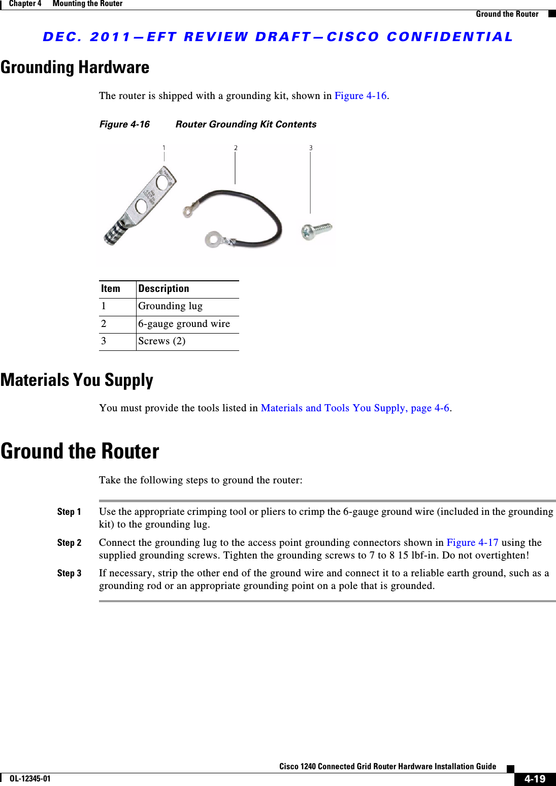 DEC. 2011—EFT REVIEW DRAFT—CISCO CONFIDENTIAL4-19Cisco 1240 Connected Grid Router Hardware Installation GuideOL-12345-01Chapter 4      Mounting the Router  Ground the RouterGrounding HardwareThe router is shipped with a grounding kit, shown in Figure 4-16.Figure 4-16 Router Grounding Kit ContentsMaterials You SupplyYou must provide the tools listed in Materials and Tools You Supply, page 4-6.Ground the RouterTake the following steps to ground the router:Step 1 Use the appropriate crimping tool or pliers to crimp the 6-gauge ground wire (included in the grounding kit) to the grounding lug.Step 2 Connect the grounding lug to the access point grounding connectors shown in Figure 4-17 using the supplied grounding screws. Tighten the grounding screws to 7 to 8 15 lbf-in. Do not overtighten!Step 3 If necessary, strip the other end of the ground wire and connect it to a reliable earth ground, such as a grounding rod or an appropriate grounding point on a pole that is grounded.Item Description1Grounding lug26-gauge ground wire3Screws (2)
