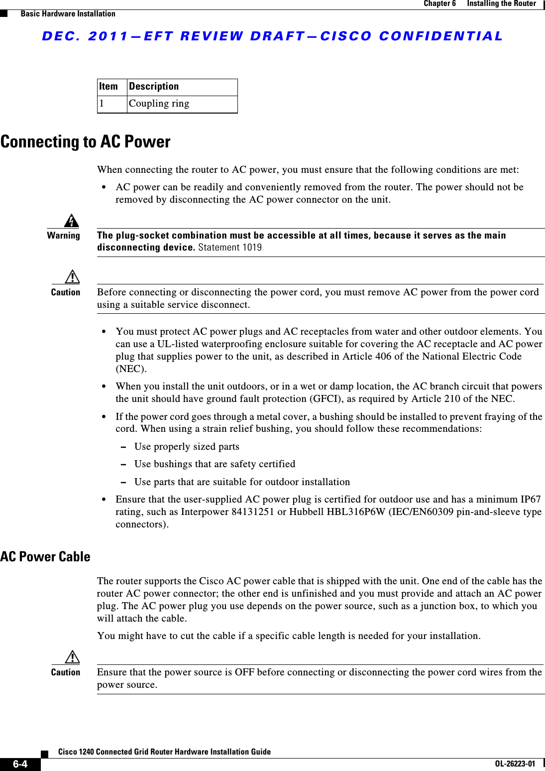DEC. 2011—EFT REVIEW DRAFT—CISCO CONFIDENTIAL6-4Cisco 1240 Connected Grid Router Hardware Installation GuideOL-26223-01Chapter 6      Installing the Router  Basic Hardware InstallationConnecting to AC PowerWhen connecting the router to AC power, you must ensure that the following conditions are met:  • AC power can be readily and conveniently removed from the router. The power should not be removed by disconnecting the AC power connector on the unit. WarningThe plug-socket combination must be accessible at all times, because it serves as the main disconnecting device. Statement 1019Caution Before connecting or disconnecting the power cord, you must remove AC power from the power cord using a suitable service disconnect.  • You must protect AC power plugs and AC receptacles from water and other outdoor elements. You can use a UL-listed waterproofing enclosure suitable for covering the AC receptacle and AC power plug that supplies power to the unit, as described in Article 406 of the National Electric Code (NEC).  • When you install the unit outdoors, or in a wet or damp location, the AC branch circuit that powers the unit should have ground fault protection (GFCI), as required by Article 210 of the NEC.  • If the power cord goes through a metal cover, a bushing should be installed to prevent fraying of the cord. When using a strain relief bushing, you should follow these recommendations:  –Use properly sized parts  –Use bushings that are safety certified  –Use parts that are suitable for outdoor installation  • Ensure that the user-supplied AC power plug is certified for outdoor use and has a minimum IP67 rating, such as Interpower 84131251 or Hubbell HBL316P6W (IEC/EN60309 pin-and-sleeve type connectors).AC Power CableThe router supports the Cisco AC power cable that is shipped with the unit. One end of the cable has the router AC power connector; the other end is unfinished and you must provide and attach an AC power plug. The AC power plug you use depends on the power source, such as a junction box, to which you will attach the cable. You might have to cut the cable if a specific cable length is needed for your installation.Caution Ensure that the power source is OFF before connecting or disconnecting the power cord wires from the power source.Item Description1Coupling ring