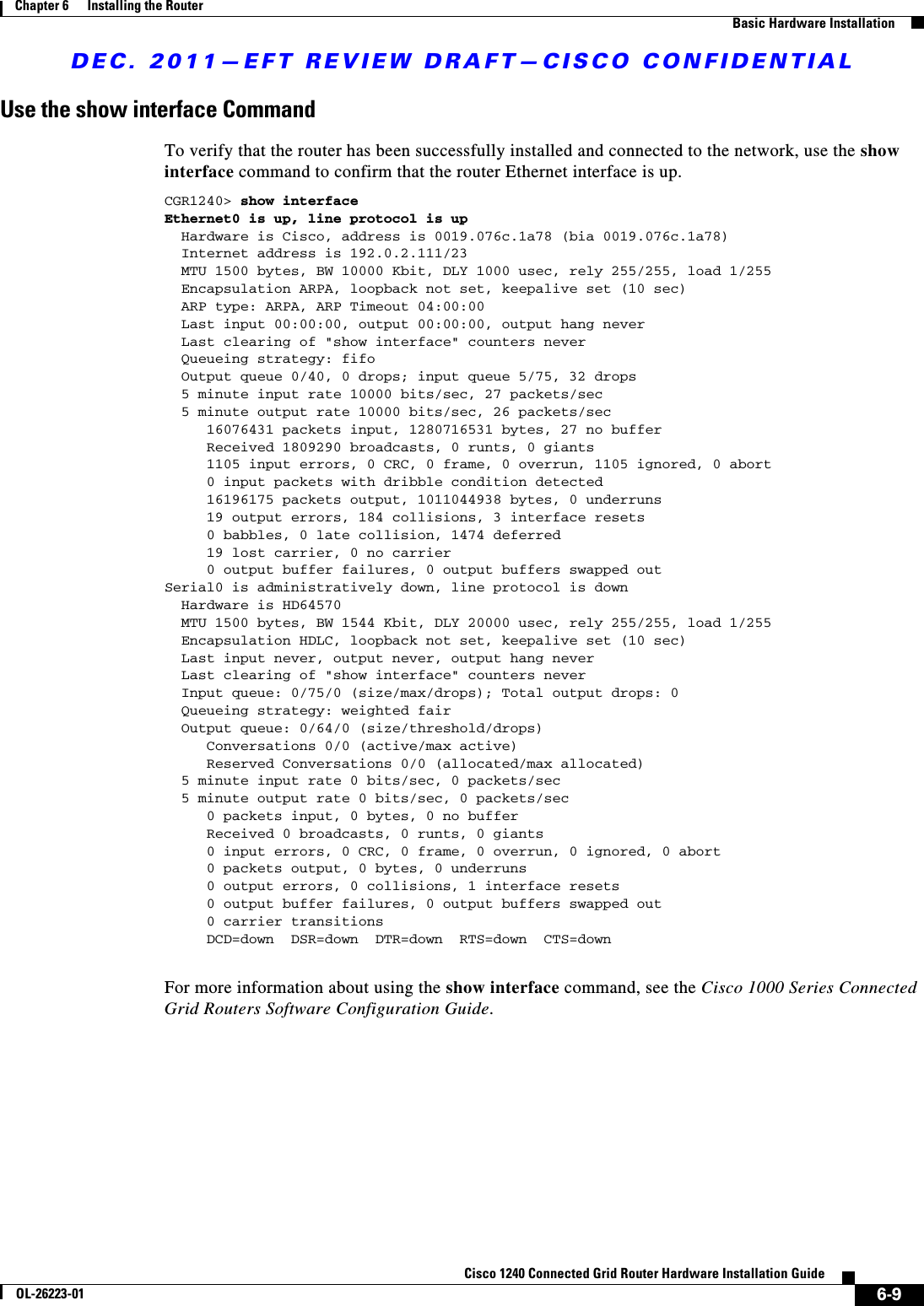 DEC. 2011—EFT REVIEW DRAFT—CISCO CONFIDENTIAL6-9Cisco 1240 Connected Grid Router Hardware Installation GuideOL-26223-01Chapter 6      Installing the Router  Basic Hardware InstallationUse the show interface CommandTo verify that the router has been successfully installed and connected to the network, use the show interface command to confirm that the router Ethernet interface is up. CGR1240&gt; show interfaceEthernet0 is up, line protocol is up  Hardware is Cisco, address is 0019.076c.1a78 (bia 0019.076c.1a78)  Internet address is 192.0.2.111/23  MTU 1500 bytes, BW 10000 Kbit, DLY 1000 usec, rely 255/255, load 1/255  Encapsulation ARPA, loopback not set, keepalive set (10 sec)  ARP type: ARPA, ARP Timeout 04:00:00  Last input 00:00:00, output 00:00:00, output hang never  Last clearing of &quot;show interface&quot; counters never  Queueing strategy: fifo  Output queue 0/40, 0 drops; input queue 5/75, 32 drops  5 minute input rate 10000 bits/sec, 27 packets/sec  5 minute output rate 10000 bits/sec, 26 packets/sec     16076431 packets input, 1280716531 bytes, 27 no buffer     Received 1809290 broadcasts, 0 runts, 0 giants     1105 input errors, 0 CRC, 0 frame, 0 overrun, 1105 ignored, 0 abort     0 input packets with dribble condition detected     16196175 packets output, 1011044938 bytes, 0 underruns     19 output errors, 184 collisions, 3 interface resets     0 babbles, 0 late collision, 1474 deferred     19 lost carrier, 0 no carrier     0 output buffer failures, 0 output buffers swapped outSerial0 is administratively down, line protocol is down  Hardware is HD64570  MTU 1500 bytes, BW 1544 Kbit, DLY 20000 usec, rely 255/255, load 1/255  Encapsulation HDLC, loopback not set, keepalive set (10 sec)  Last input never, output never, output hang never  Last clearing of &quot;show interface&quot; counters never  Input queue: 0/75/0 (size/max/drops); Total output drops: 0  Queueing strategy: weighted fair  Output queue: 0/64/0 (size/threshold/drops)     Conversations 0/0 (active/max active)     Reserved Conversations 0/0 (allocated/max allocated)  5 minute input rate 0 bits/sec, 0 packets/sec  5 minute output rate 0 bits/sec, 0 packets/sec     0 packets input, 0 bytes, 0 no buffer     Received 0 broadcasts, 0 runts, 0 giants     0 input errors, 0 CRC, 0 frame, 0 overrun, 0 ignored, 0 abort     0 packets output, 0 bytes, 0 underruns     0 output errors, 0 collisions, 1 interface resets     0 output buffer failures, 0 output buffers swapped out     0 carrier transitions     DCD=down  DSR=down  DTR=down  RTS=down  CTS=downFor more information about using the show interface command, see the Cisco 1000 Series Connected Grid Routers Software Configuration Guide.