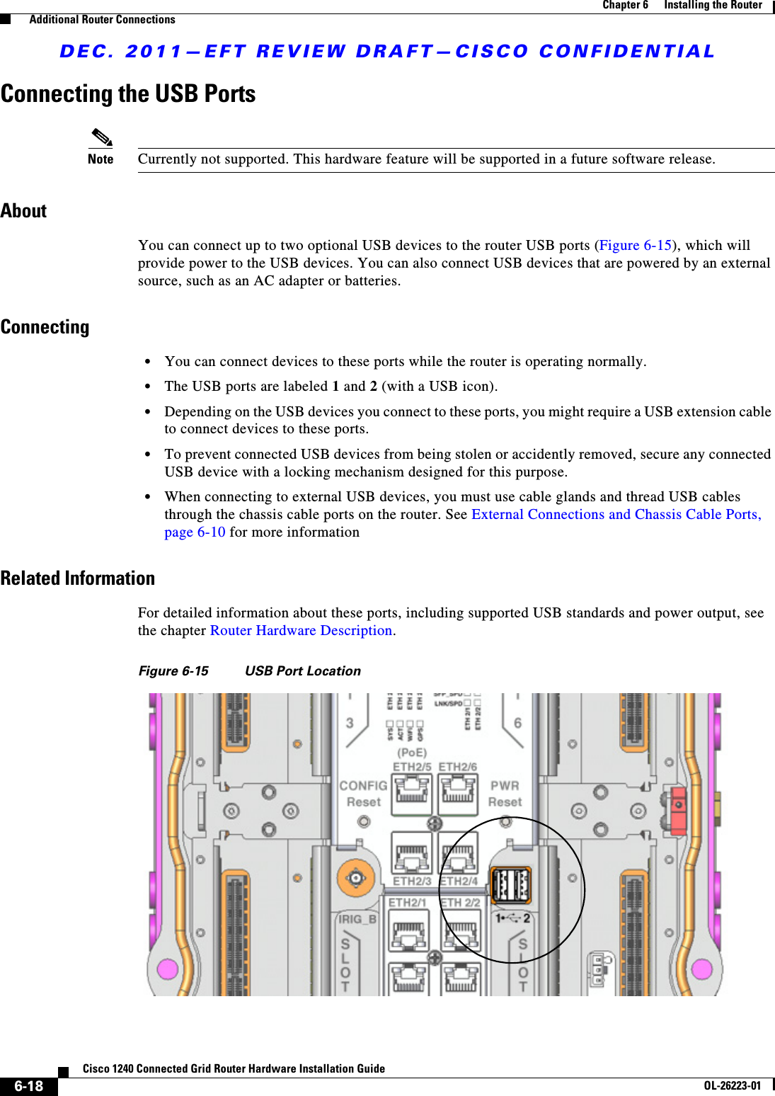 DEC. 2011—EFT REVIEW DRAFT—CISCO CONFIDENTIAL6-18Cisco 1240 Connected Grid Router Hardware Installation GuideOL-26223-01Chapter 6      Installing the Router  Additional Router ConnectionsConnecting the USB PortsNote Currently not supported. This hardware feature will be supported in a future software release.AboutYou can connect up to two optional USB devices to the router USB ports (Figure 6-15), which will provide power to the USB devices. You can also connect USB devices that are powered by an external source, such as an AC adapter or batteries.Connecting  • You can connect devices to these ports while the router is operating normally.  • The USB ports are labeled 1 and 2 (with a USB icon).  • Depending on the USB devices you connect to these ports, you might require a USB extension cable to connect devices to these ports.  • To prevent connected USB devices from being stolen or accidently removed, secure any connected USB device with a locking mechanism designed for this purpose.  • When connecting to external USB devices, you must use cable glands and thread USB cables through the chassis cable ports on the router. See External Connections and Chassis Cable Ports, page 6-10 for more informationRelated InformationFor detailed information about these ports, including supported USB standards and power output, see the chapter Router Hardware Description.Figure 6-15 USB Port Location