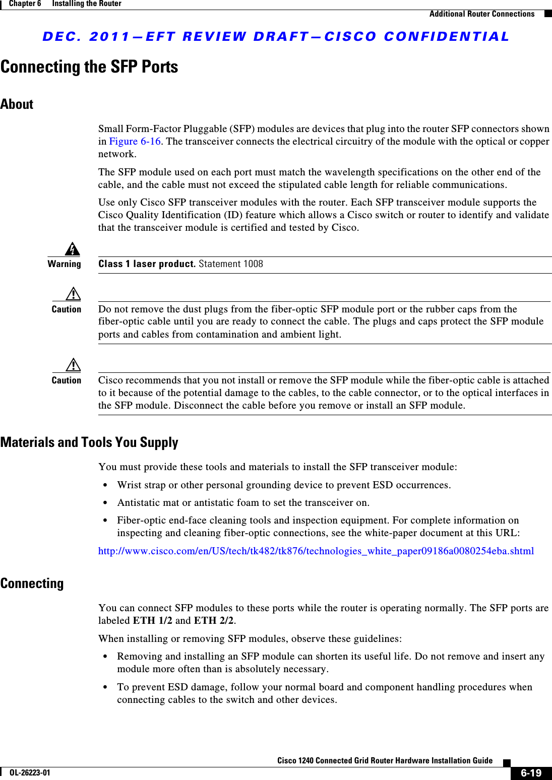 DEC. 2011—EFT REVIEW DRAFT—CISCO CONFIDENTIAL6-19Cisco 1240 Connected Grid Router Hardware Installation GuideOL-26223-01Chapter 6      Installing the Router  Additional Router ConnectionsConnecting the SFP PortsAboutSmall Form-Factor Pluggable (SFP) modules are devices that plug into the router SFP connectors shown in Figure 6-16. The transceiver connects the electrical circuitry of the module with the optical or copper network.The SFP module used on each port must match the wavelength specifications on the other end of the cable, and the cable must not exceed the stipulated cable length for reliable communications.Use only Cisco SFP transceiver modules with the router. Each SFP transceiver module supports the Cisco Quality Identification (ID) feature which allows a Cisco switch or router to identify and validate that the transceiver module is certified and tested by Cisco.WarningClass 1 laser product. Statement 1008Caution Do not remove the dust plugs from the fiber-optic SFP module port or the rubber caps from the fiber-optic cable until you are ready to connect the cable. The plugs and caps protect the SFP module ports and cables from contamination and ambient light.Caution Cisco recommends that you not install or remove the SFP module while the fiber-optic cable is attached to it because of the potential damage to the cables, to the cable connector, or to the optical interfaces in the SFP module. Disconnect the cable before you remove or install an SFP module.Materials and Tools You SupplyYou must provide these tools and materials to install the SFP transceiver module:  • Wrist strap or other personal grounding device to prevent ESD occurrences.  • Antistatic mat or antistatic foam to set the transceiver on.  • Fiber-optic end-face cleaning tools and inspection equipment. For complete information on inspecting and cleaning fiber-optic connections, see the white-paper document at this URL:http://www.cisco.com/en/US/tech/tk482/tk876/technologies_white_paper09186a0080254eba.shtmlConnectingYou can connect SFP modules to these ports while the router is operating normally. The SFP ports are labeled ETH 1/2 and ETH 2/2.When installing or removing SFP modules, observe these guidelines:  • Removing and installing an SFP module can shorten its useful life. Do not remove and insert any module more often than is absolutely necessary.  • To prevent ESD damage, follow your normal board and component handling procedures when connecting cables to the switch and other devices.