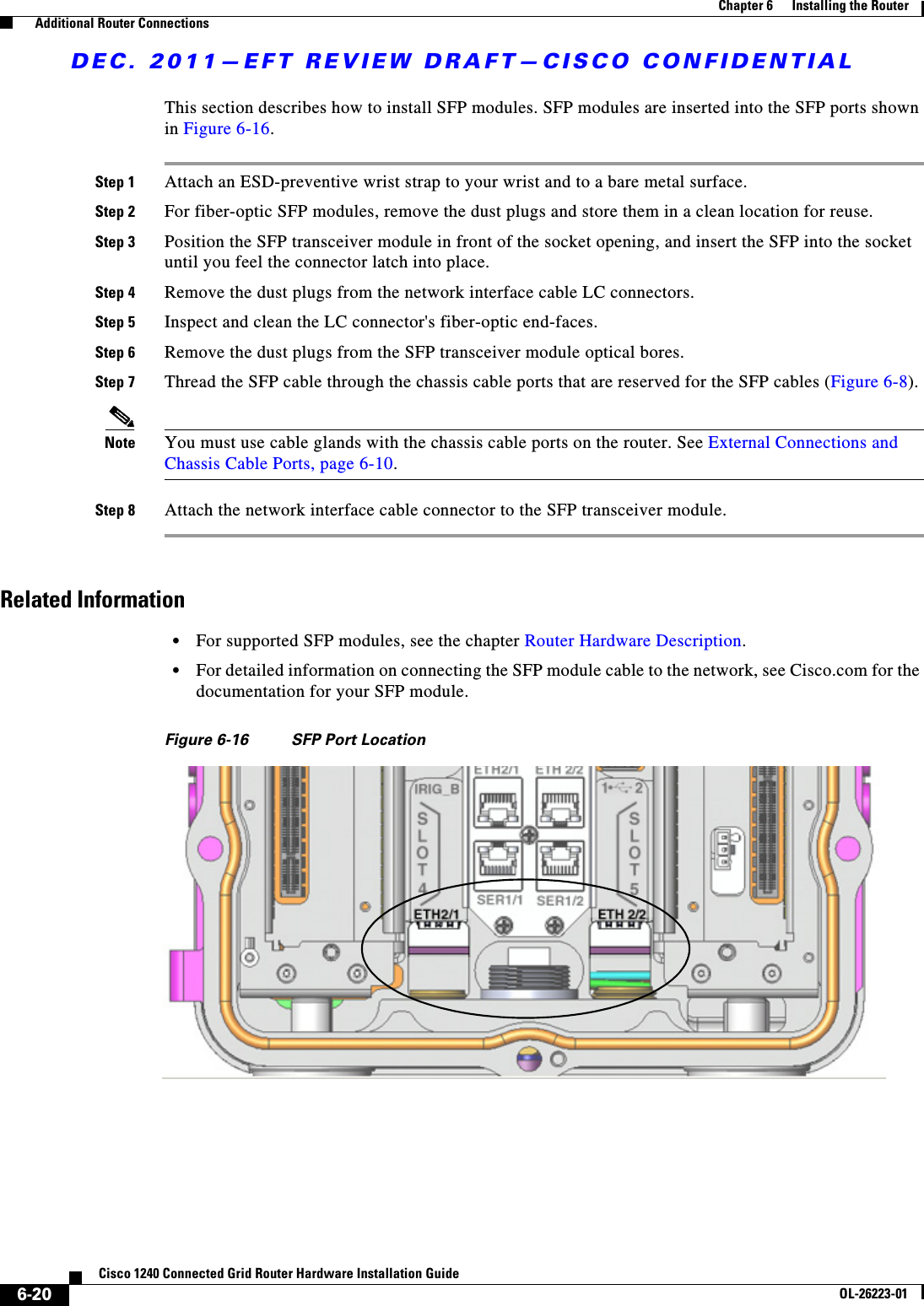 DEC. 2011—EFT REVIEW DRAFT—CISCO CONFIDENTIAL6-20Cisco 1240 Connected Grid Router Hardware Installation GuideOL-26223-01Chapter 6      Installing the Router  Additional Router ConnectionsThis section describes how to install SFP modules. SFP modules are inserted into the SFP ports shown in Figure 6-16.Step 1 Attach an ESD-preventive wrist strap to your wrist and to a bare metal surface.Step 2 For fiber-optic SFP modules, remove the dust plugs and store them in a clean location for reuse.Step 3 Position the SFP transceiver module in front of the socket opening, and insert the SFP into the socket until you feel the connector latch into place.Step 4 Remove the dust plugs from the network interface cable LC connectors. Step 5 Inspect and clean the LC connector&apos;s fiber-optic end-faces. Step 6 Remove the dust plugs from the SFP transceiver module optical bores.Step 7 Thread the SFP cable through the chassis cable ports that are reserved for the SFP cables (Figure 6-8).Note You must use cable glands with the chassis cable ports on the router. See External Connections and Chassis Cable Ports, page 6-10.Step 8 Attach the network interface cable connector to the SFP transceiver module.Related Information  • For supported SFP modules, see the chapter Router Hardware Description.  • For detailed information on connecting the SFP module cable to the network, see Cisco.com for the documentation for your SFP module.Figure 6-16 SFP Port Location