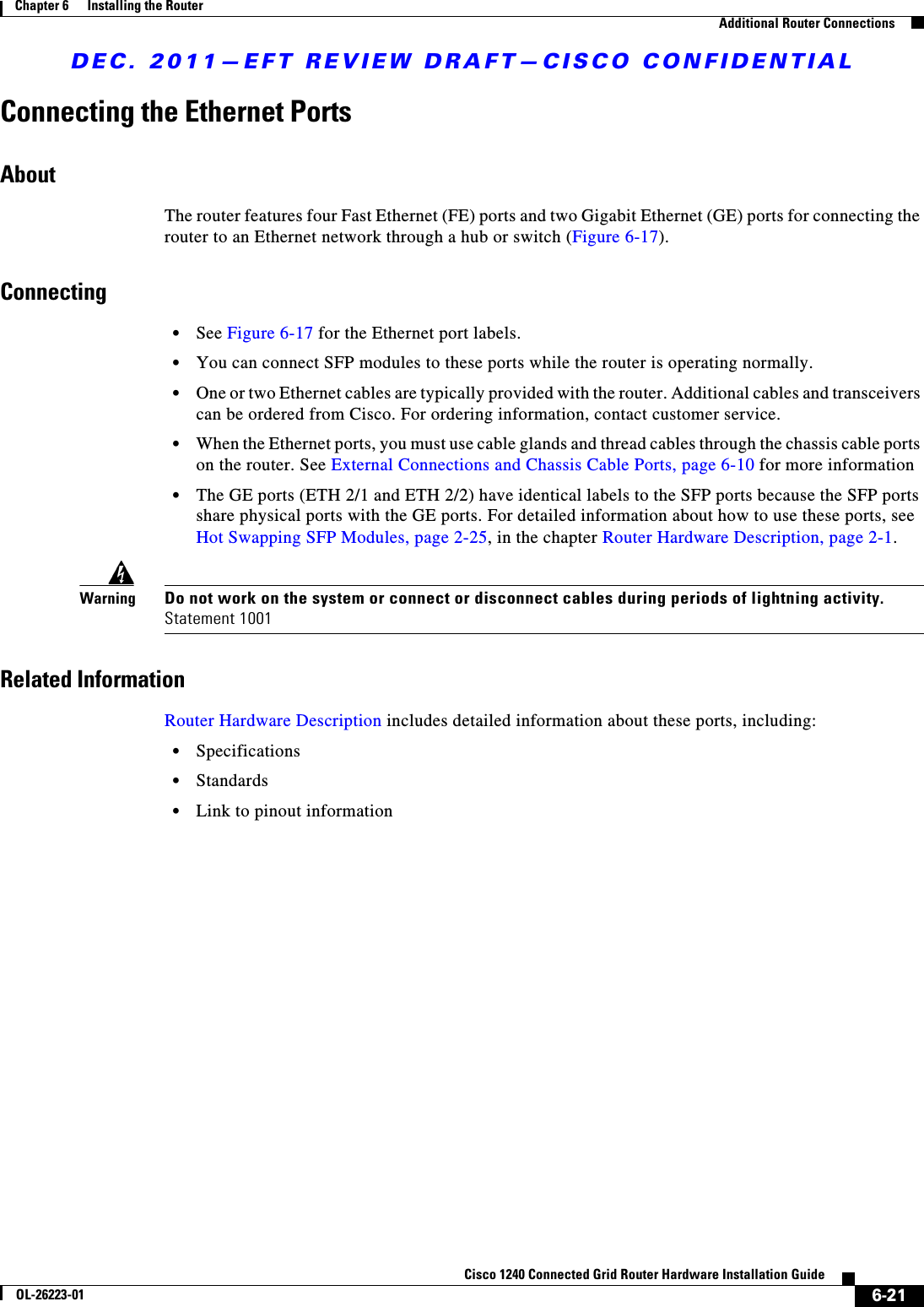 DEC. 2011—EFT REVIEW DRAFT—CISCO CONFIDENTIAL6-21Cisco 1240 Connected Grid Router Hardware Installation GuideOL-26223-01Chapter 6      Installing the Router  Additional Router ConnectionsConnecting the Ethernet PortsAboutThe router features four Fast Ethernet (FE) ports and two Gigabit Ethernet (GE) ports for connecting the router to an Ethernet network through a hub or switch (Figure 6-17).Connecting  • See Figure 6-17 for the Ethernet port labels.  • You can connect SFP modules to these ports while the router is operating normally.  • One or two Ethernet cables are typically provided with the router. Additional cables and transceivers can be ordered from Cisco. For ordering information, contact customer service.   • When the Ethernet ports, you must use cable glands and thread cables through the chassis cable ports on the router. See External Connections and Chassis Cable Ports, page 6-10 for more information  • The GE ports (ETH 2/1 and ETH 2/2) have identical labels to the SFP ports because the SFP ports share physical ports with the GE ports. For detailed information about how to use these ports, see Hot Swapping SFP Modules, page 2-25, in the chapter Router Hardware Description, page 2-1.WarningDo not work on the system or connect or disconnect cables during periods of lightning activity. Statement 1001Related InformationRouter Hardware Description includes detailed information about these ports, including:  • Specifications  • Standards  • Link to pinout information