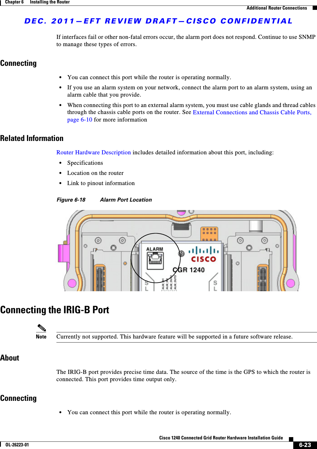 DEC. 2011—EFT REVIEW DRAFT—CISCO CONFIDENTIAL6-23Cisco 1240 Connected Grid Router Hardware Installation GuideOL-26223-01Chapter 6      Installing the Router  Additional Router ConnectionsIf interfaces fail or other non-fatal errors occur, the alarm port does not respond. Continue to use SNMP to manage these types of errors.Connecting  • You can connect this port while the router is operating normally.  • If you use an alarm system on your network, connect the alarm port to an alarm system, using an alarm cable that you provide.  • When connecting this port to an external alarm system, you must use cable glands and thread cables through the chassis cable ports on the router. See External Connections and Chassis Cable Ports, page 6-10 for more informationRelated InformationRouter Hardware Description includes detailed information about this port, including:  • Specifications  • Location on the router  • Link to pinout informationFigure 6-18 Alarm Port LocationConnecting the IRIG-B PortNote Currently not supported. This hardware feature will be supported in a future software release.AboutThe IRIG-B port provides precise time data. The source of the time is the GPS to which the router is connected. This port provides time output only.Connecting  • You can connect this port while the router is operating normally.