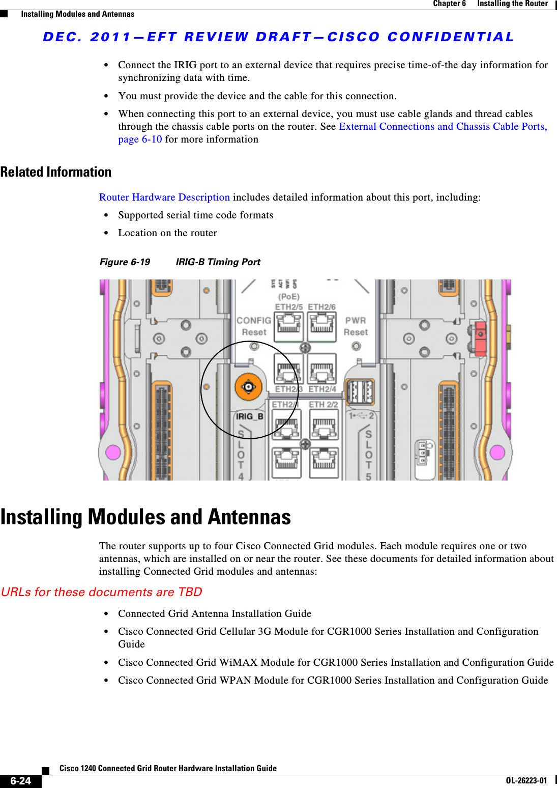 DEC. 2011—EFT REVIEW DRAFT—CISCO CONFIDENTIAL6-24Cisco 1240 Connected Grid Router Hardware Installation GuideOL-26223-01Chapter 6      Installing the Router  Installing Modules and Antennas  • Connect the IRIG port to an external device that requires precise time-of-the day information for synchronizing data with time.  • You must provide the device and the cable for this connection.   • When connecting this port to an external device, you must use cable glands and thread cables through the chassis cable ports on the router. See External Connections and Chassis Cable Ports, page 6-10 for more informationRelated InformationRouter Hardware Description includes detailed information about this port, including:  • Supported serial time code formats  • Location on the routerFigure 6-19 IRIG-B Timing PortInstalling Modules and AntennasThe router supports up to four Cisco Connected Grid modules. Each module requires one or two antennas, which are installed on or near the router. See these documents for detailed information about installing Connected Grid modules and antennas:URLs for these documents are TBD  • Connected Grid Antenna Installation Guide  • Cisco Connected Grid Cellular 3G Module for CGR1000 Series Installation and Configuration Guide   • Cisco Connected Grid WiMAX Module for CGR1000 Series Installation and Configuration Guide   • Cisco Connected Grid WPAN Module for CGR1000 Series Installation and Configuration Guide