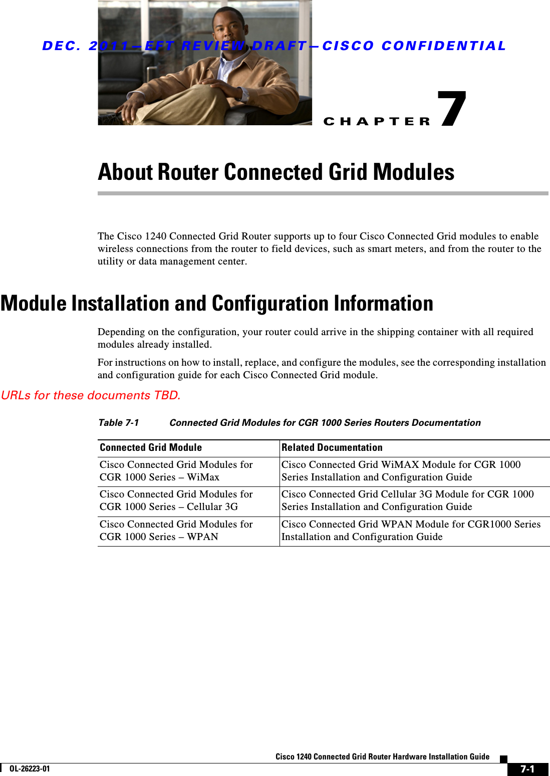 CHAPTERDEC. 2011—EFT REVIEW DRAFT—CISCO CONFIDENTIAL7-1Cisco 1240 Connected Grid Router Hardware Installation GuideOL-26223-017About Router Connected Grid ModulesThe Cisco 1240 Connected Grid Router supports up to four Cisco Connected Grid modules to enable wireless connections from the router to field devices, such as smart meters, and from the router to the utility or data management center. Module Installation and Configuration InformationDepending on the configuration, your router could arrive in the shipping container with all required modules already installed. For instructions on how to install, replace, and configure the modules, see the corresponding installation and configuration guide for each Cisco Connected Grid module.URLs for these documents TBD.Table 7-1 Connected Grid Modules for CGR 1000 Series Routers DocumentationConnected Grid Module Related DocumentationCisco Connected Grid Modules for CGR 1000 Series – WiMax Cisco Connected Grid WiMAX Module for CGR 1000 Series Installation and Configuration Guide Cisco Connected Grid Modules for CGR 1000 Series – Cellular 3G Cisco Connected Grid Cellular 3G Module for CGR 1000 Series Installation and Configuration GuideCisco Connected Grid Modules for CGR 1000 Series – WPAN Cisco Connected Grid WPAN Module for CGR1000 Series Installation and Configuration Guide