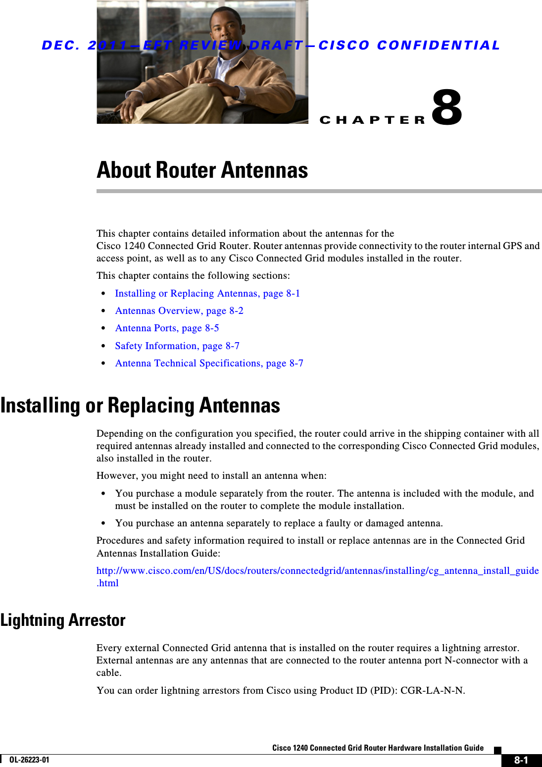 CHAPTERDEC. 2011—EFT REVIEW DRAFT—CISCO CONFIDENTIAL8-1Cisco 1240 Connected Grid Router Hardware Installation GuideOL-26223-018About Router AntennasThis chapter contains detailed information about the antennas for the Cisco 1240 Connected Grid Router. Router antennas provide connectivity to the router internal GPS and access point, as well as to any Cisco Connected Grid modules installed in the router.This chapter contains the following sections:  • Installing or Replacing Antennas, page 8-1  • Antennas Overview, page 8-2  • Antenna Ports, page 8-5  • Safety Information, page 8-7  • Antenna Technical Specifications, page 8-7Installing or Replacing AntennasDepending on the configuration you specified, the router could arrive in the shipping container with all required antennas already installed and connected to the corresponding Cisco Connected Grid modules, also installed in the router. However, you might need to install an antenna when:  • You purchase a module separately from the router. The antenna is included with the module, and must be installed on the router to complete the module installation.   • You purchase an antenna separately to replace a faulty or damaged antenna. Procedures and safety information required to install or replace antennas are in the Connected Grid Antennas Installation Guide:http://www.cisco.com/en/US/docs/routers/connectedgrid/antennas/installing/cg_antenna_install_guide.htmlLightning ArrestorEvery external Connected Grid antenna that is installed on the router requires a lightning arrestor. External antennas are any antennas that are connected to the router antenna port N-connector with a cable. You can order lightning arrestors from Cisco using Product ID (PID): CGR-LA-N-N.