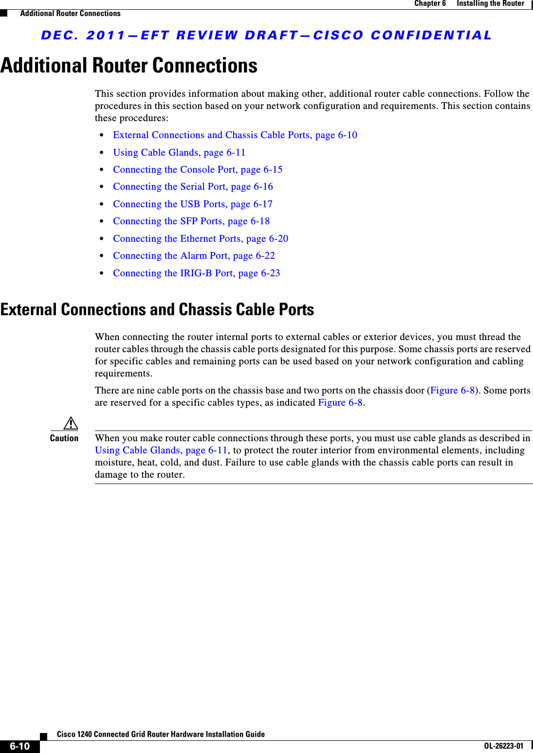 DEC. 2011—EFT REVIEW DRAFT—CISCO CONFIDENTIAL6-10Cisco 1240 Connected Grid Router Hardware Installation GuideOL-26223-01Chapter 6      Installing the Router  Additional Router ConnectionsAdditional Router ConnectionsThis section provides information about making other, additional router cable connections. Follow the procedures in this section based on your network configuration and requirements. This section contains these procedures:  • External Connections and Chassis Cable Ports, page 6-10  • Using Cable Glands, page 6-11  • Connecting the Console Port, page 6-15  • Connecting the Serial Port, page 6-16  • Connecting the USB Ports, page 6-17  • Connecting the SFP Ports, page 6-18  • Connecting the Ethernet Ports, page 6-20  • Connecting the Alarm Port, page 6-22  • Connecting the IRIG-B Port, page 6-23External Connections and Chassis Cable PortsWhen connecting the router internal ports to external cables or exterior devices, you must thread the router cables through the chassis cable ports designated for this purpose. Some chassis ports are reserved for specific cables and remaining ports can be used based on your network configuration and cabling requirements. There are nine cable ports on the chassis base and two ports on the chassis door (Figure 6-8). Some ports are reserved for a specific cables types, as indicated Figure 6-8.Caution When you make router cable connections through these ports, you must use cable glands as described in Using Cable Glands, page 6-11, to protect the router interior from environmental elements, including moisture, heat, cold, and dust. Failure to use cable glands with the chassis cable ports can result in damage to the router.