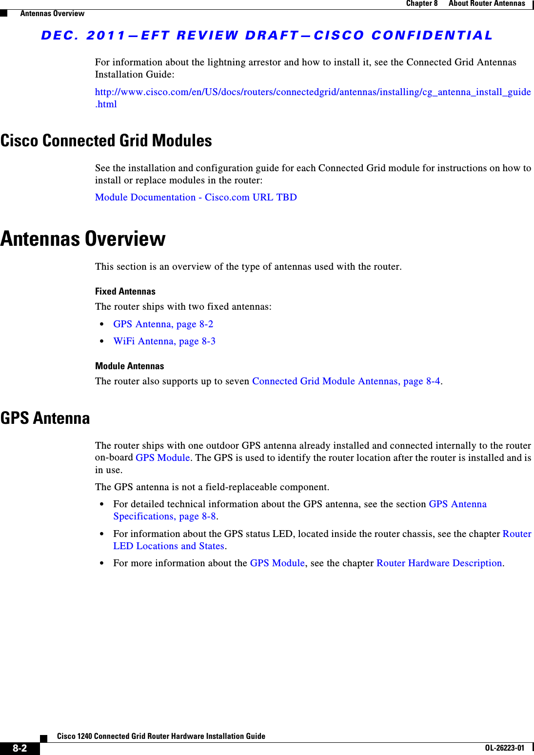 DEC. 2011—EFT REVIEW DRAFT—CISCO CONFIDENTIAL8-2Cisco 1240 Connected Grid Router Hardware Installation GuideOL-26223-01Chapter 8      About Router Antennas  Antennas OverviewFor information about the lightning arrestor and how to install it, see the Connected Grid Antennas Installation Guide: http://www.cisco.com/en/US/docs/routers/connectedgrid/antennas/installing/cg_antenna_install_guide.htmlCisco Connected Grid Modules See the installation and configuration guide for each Connected Grid module for instructions on how to install or replace modules in the router:Module Documentation - Cisco.com URL TBDAntennas OverviewThis section is an overview of the type of antennas used with the router. Fixed AntennasThe router ships with two fixed antennas:  • GPS Antenna, page 8-2  • WiFi Antenna, page 8-3Module AntennasThe router also supports up to seven Connected Grid Module Antennas, page 8-4. GPS AntennaThe router ships with one outdoor GPS antenna already installed and connected internally to the router on-board GPS Module. The GPS is used to identify the router location after the router is installed and is in use.The GPS antenna is not a field-replaceable component.  • For detailed technical information about the GPS antenna, see the section GPS Antenna Specifications, page 8-8.  • For information about the GPS status LED, located inside the router chassis, see the chapter Router LED Locations and States.  • For more information about the GPS Module, see the chapter Router Hardware Description.