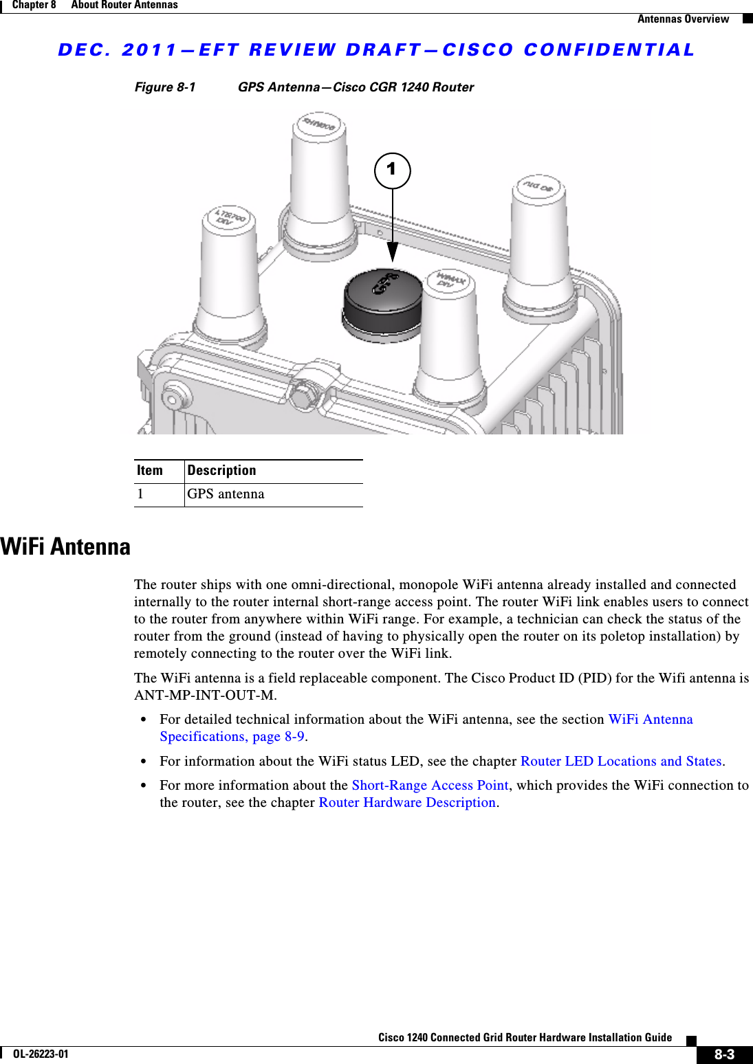 DEC. 2011—EFT REVIEW DRAFT—CISCO CONFIDENTIAL8-3Cisco 1240 Connected Grid Router Hardware Installation GuideOL-26223-01Chapter 8      About Router Antennas  Antennas OverviewFigure 8-1 GPS Antenna—Cisco CGR 1240 RouterWiFi AntennaThe router ships with one omni-directional, monopole WiFi antenna already installed and connected internally to the router internal short-range access point. The router WiFi link enables users to connect to the router from anywhere within WiFi range. For example, a technician can check the status of the router from the ground (instead of having to physically open the router on its poletop installation) by remotely connecting to the router over the WiFi link.The WiFi antenna is a field replaceable component. The Cisco Product ID (PID) for the Wifi antenna is ANT-MP-INT-OUT-M.  • For detailed technical information about the WiFi antenna, see the section WiFi Antenna Specifications, page 8-9.  • For information about the WiFi status LED, see the chapter Router LED Locations and States.  • For more information about the Short-Range Access Point, which provides the WiFi connection to the router, see the chapter Router Hardware Description.Item Description1GPS antenna1