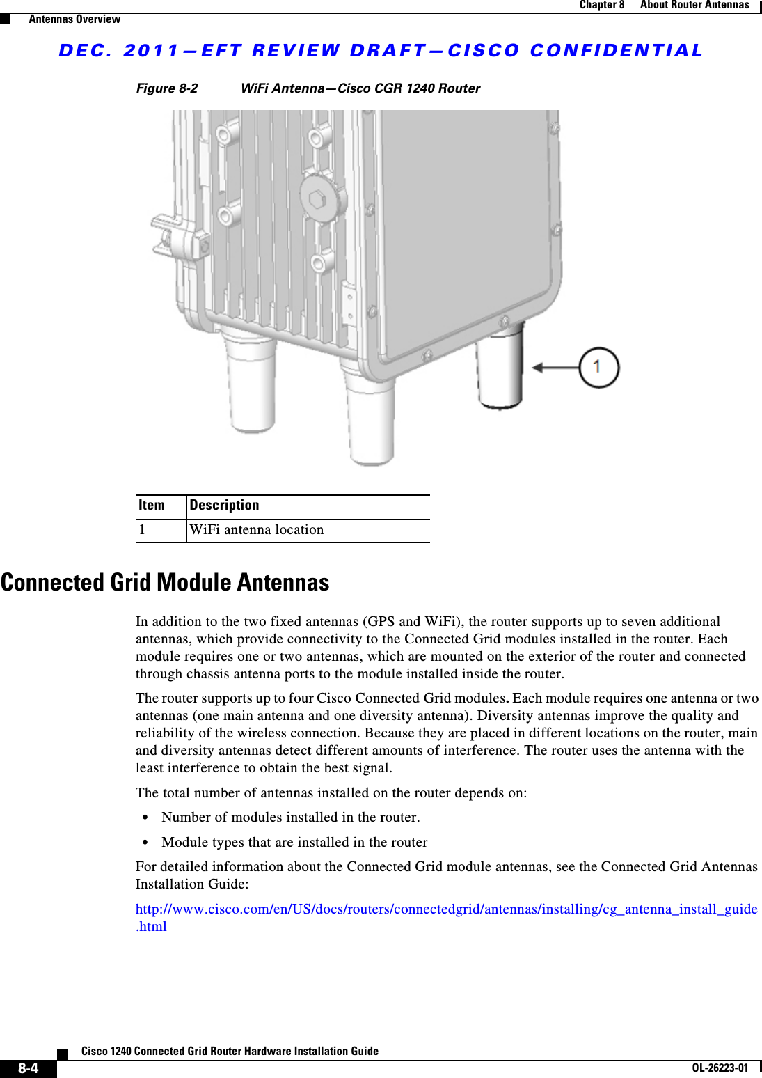 DEC. 2011—EFT REVIEW DRAFT—CISCO CONFIDENTIAL8-4Cisco 1240 Connected Grid Router Hardware Installation GuideOL-26223-01Chapter 8      About Router Antennas  Antennas OverviewFigure 8-2 WiFi Antenna—Cisco CGR 1240 RouterConnected Grid Module AntennasIn addition to the two fixed antennas (GPS and WiFi), the router supports up to seven additional antennas, which provide connectivity to the Connected Grid modules installed in the router. Each module requires one or two antennas, which are mounted on the exterior of the router and connected through chassis antenna ports to the module installed inside the router.The router supports up to four Cisco Connected Grid modules. Each module requires one antenna or two antennas (one main antenna and one diversity antenna). Diversity antennas improve the quality and reliability of the wireless connection. Because they are placed in different locations on the router, main and diversity antennas detect different amounts of interference. The router uses the antenna with the least interference to obtain the best signal.The total number of antennas installed on the router depends on:  • Number of modules installed in the router.  • Module types that are installed in the routerFor detailed information about the Connected Grid module antennas, see the Connected Grid Antennas Installation Guide:http://www.cisco.com/en/US/docs/routers/connectedgrid/antennas/installing/cg_antenna_install_guide.htmlItem Description1WiFi antenna location