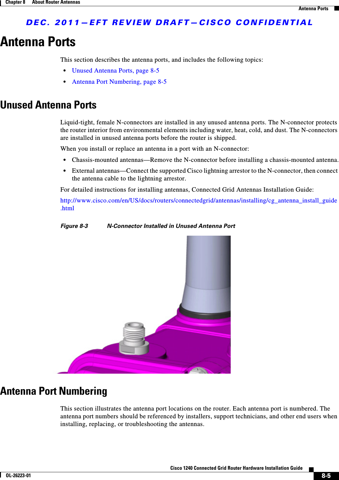 DEC. 2011—EFT REVIEW DRAFT—CISCO CONFIDENTIAL8-5Cisco 1240 Connected Grid Router Hardware Installation GuideOL-26223-01Chapter 8      About Router Antennas  Antenna PortsAntenna PortsThis section describes the antenna ports, and includes the following topics:  • Unused Antenna Ports, page 8-5  • Antenna Port Numbering, page 8-5Unused Antenna PortsLiquid-tight, female N-connectors are installed in any unused antenna ports. The N-connector protects the router interior from environmental elements including water, heat, cold, and dust. The N-connectors are installed in unused antenna ports before the router is shipped. When you install or replace an antenna in a port with an N-connector:  • Chassis-mounted antennas—Remove the N-connector before installing a chassis-mounted antenna.  • External antennas—Connect the supported Cisco lightning arrestor to the N-connector, then connect the antenna cable to the lightning arrestor.For detailed instructions for installing antennas, Connected Grid Antennas Installation Guide:http://www.cisco.com/en/US/docs/routers/connectedgrid/antennas/installing/cg_antenna_install_guide.htmlFigure 8-3 N-Connector Installed in Unused Antenna PortAntenna Port NumberingThis section illustrates the antenna port locations on the router. Each antenna port is numbered. The antenna port numbers should be referenced by installers, support technicians, and other end users when installing, replacing, or troubleshooting the antennas. 