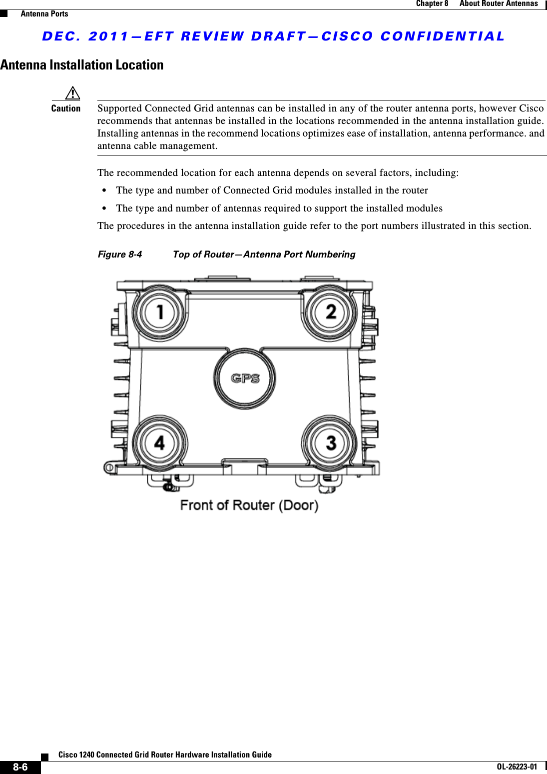 DEC. 2011—EFT REVIEW DRAFT—CISCO CONFIDENTIAL8-6Cisco 1240 Connected Grid Router Hardware Installation GuideOL-26223-01Chapter 8      About Router Antennas  Antenna PortsAntenna Installation LocationCaution Supported Connected Grid antennas can be installed in any of the router antenna ports, however Cisco recommends that antennas be installed in the locations recommended in the antenna installation guide. Installing antennas in the recommend locations optimizes ease of installation, antenna performance. and antenna cable management.The recommended location for each antenna depends on several factors, including:  • The type and number of Connected Grid modules installed in the router  • The type and number of antennas required to support the installed modulesThe procedures in the antenna installation guide refer to the port numbers illustrated in this section.Figure 8-4 Top of Router—Antenna Port Numbering