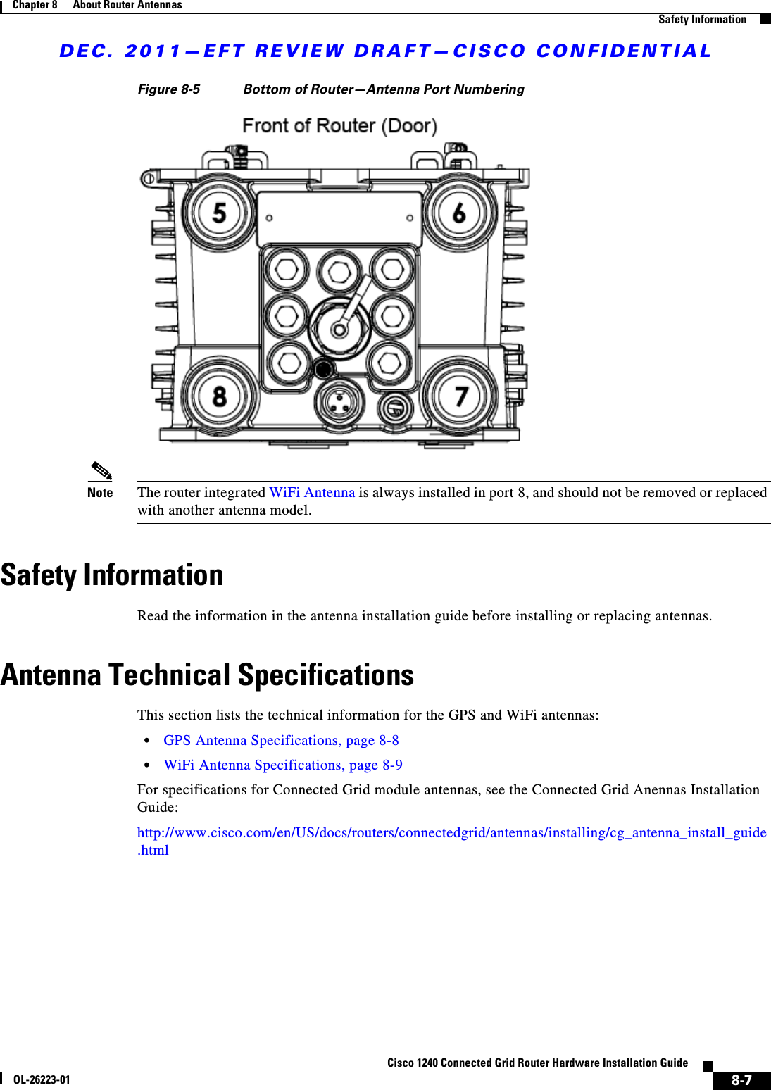 DEC. 2011—EFT REVIEW DRAFT—CISCO CONFIDENTIAL8-7Cisco 1240 Connected Grid Router Hardware Installation GuideOL-26223-01Chapter 8      About Router Antennas  Safety InformationFigure 8-5 Bottom of Router—Antenna Port NumberingNote The router integrated WiFi Antenna is always installed in port 8, and should not be removed or replaced with another antenna model.Safety InformationRead the information in the antenna installation guide before installing or replacing antennas.Antenna Technical SpecificationsThis section lists the technical information for the GPS and WiFi antennas:  • GPS Antenna Specifications, page 8-8  • WiFi Antenna Specifications, page 8-9For specifications for Connected Grid module antennas, see the Connected Grid Anennas Installation Guide:http://www.cisco.com/en/US/docs/routers/connectedgrid/antennas/installing/cg_antenna_install_guide.html