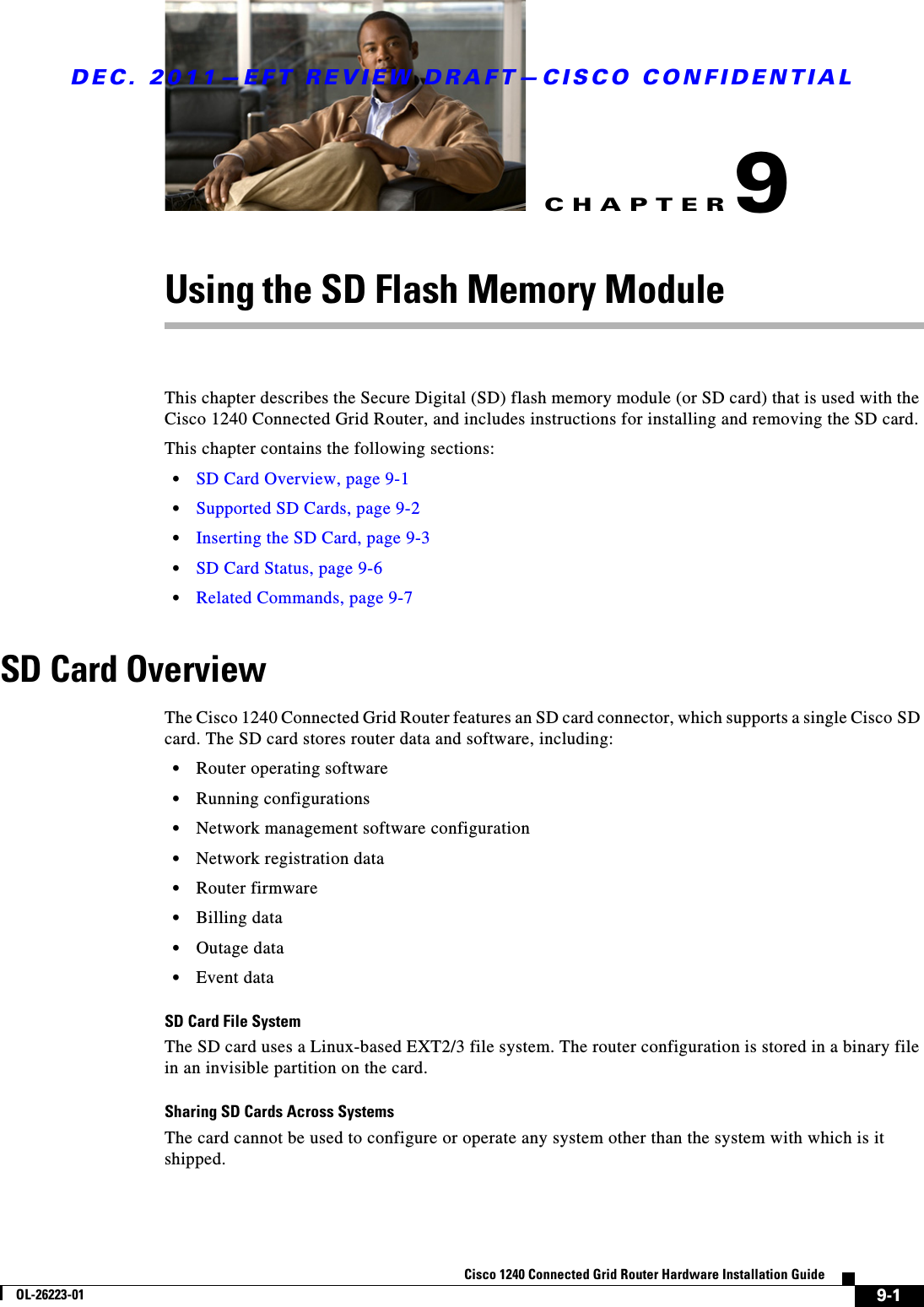 CHAPTERDEC. 2011—EFT REVIEW DRAFT—CISCO CONFIDENTIAL9-1Cisco 1240 Connected Grid Router Hardware Installation GuideOL-26223-019Using the SD Flash Memory ModuleThis chapter describes the Secure Digital (SD) flash memory module (or SD card) that is used with the Cisco 1240 Connected Grid Router, and includes instructions for installing and removing the SD card. This chapter contains the following sections:  • SD Card Overview, page 9-1  • Supported SD Cards, page 9-2  • Inserting the SD Card, page 9-3  • SD Card Status, page 9-6   • Related Commands, page 9-7SD Card OverviewThe Cisco 1240 Connected Grid Router features an SD card connector, which supports a single Cisco SD card. The SD card stores router data and software, including:  • Router operating software  • Running configurations  • Network management software configuration  • Network registration data  • Router firmware  • Billing data  • Outage data  • Event dataSD Card File SystemThe SD card uses a Linux-based EXT2/3 file system. The router configuration is stored in a binary file in an invisible partition on the card.Sharing SD Cards Across SystemsThe card cannot be used to configure or operate any system other than the system with which is it shipped.