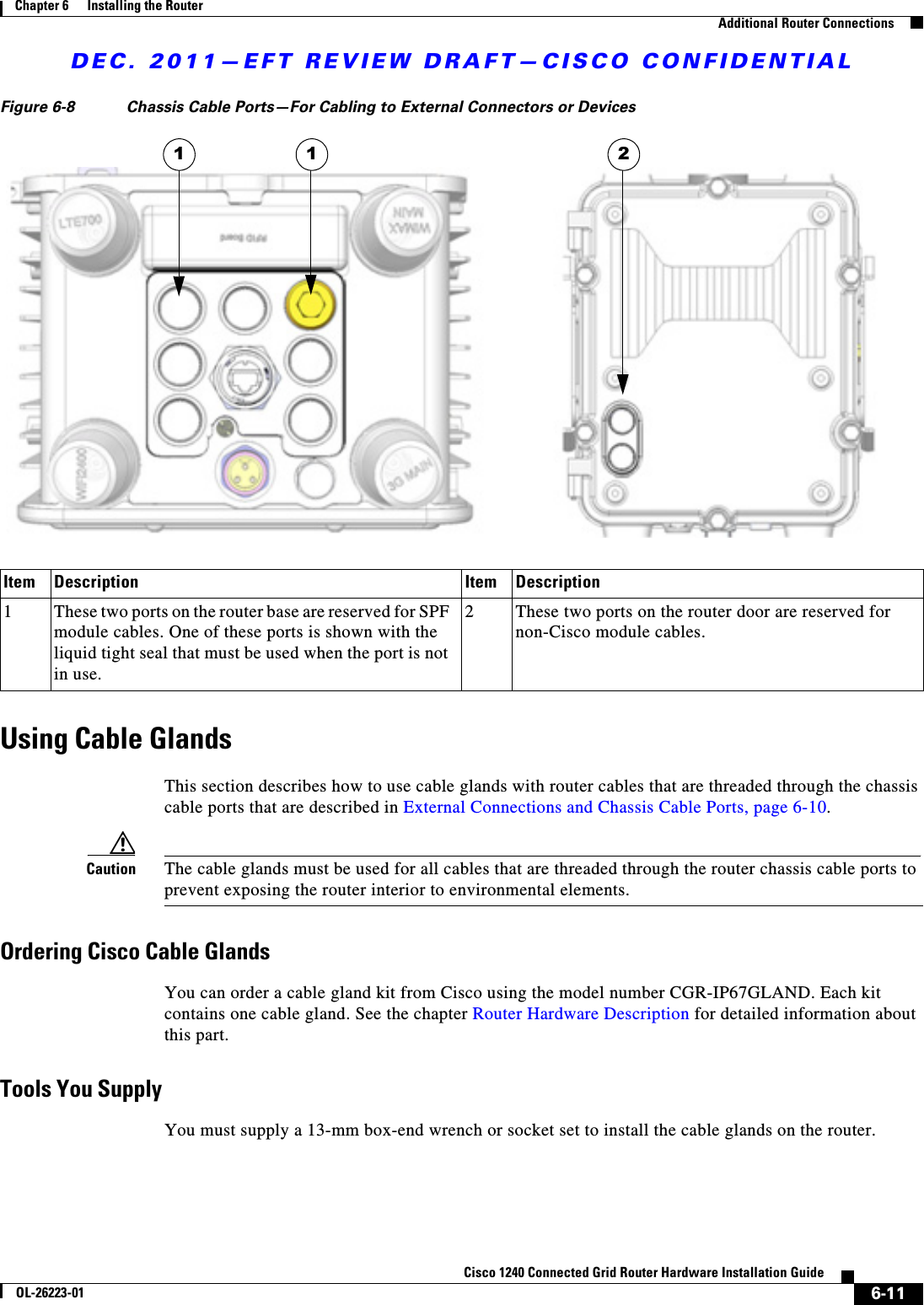 DEC. 2011—EFT REVIEW DRAFT—CISCO CONFIDENTIAL6-11Cisco 1240 Connected Grid Router Hardware Installation GuideOL-26223-01Chapter 6      Installing the Router  Additional Router ConnectionsFigure 6-8 Chassis Cable Ports—For Cabling to External Connectors or DevicesUsing Cable GlandsThis section describes how to use cable glands with router cables that are threaded through the chassis cable ports that are described in External Connections and Chassis Cable Ports, page 6-10. Caution The cable glands must be used for all cables that are threaded through the router chassis cable ports to prevent exposing the router interior to environmental elements. Ordering Cisco Cable Glands You can order a cable gland kit from Cisco using the model number CGR-IP67GLAND. Each kit contains one cable gland. See the chapter Router Hardware Description for detailed information about this part.Tools You SupplyYou must supply a 13-mm box-end wrench or socket set to install the cable glands on the router.Item Description Item Description1These two ports on the router base are reserved for SPF module cables. One of these ports is shown with the liquid tight seal that must be used when the port is not in use.2These two ports on the router door are reserved for non-Cisco module cables.1 1 2