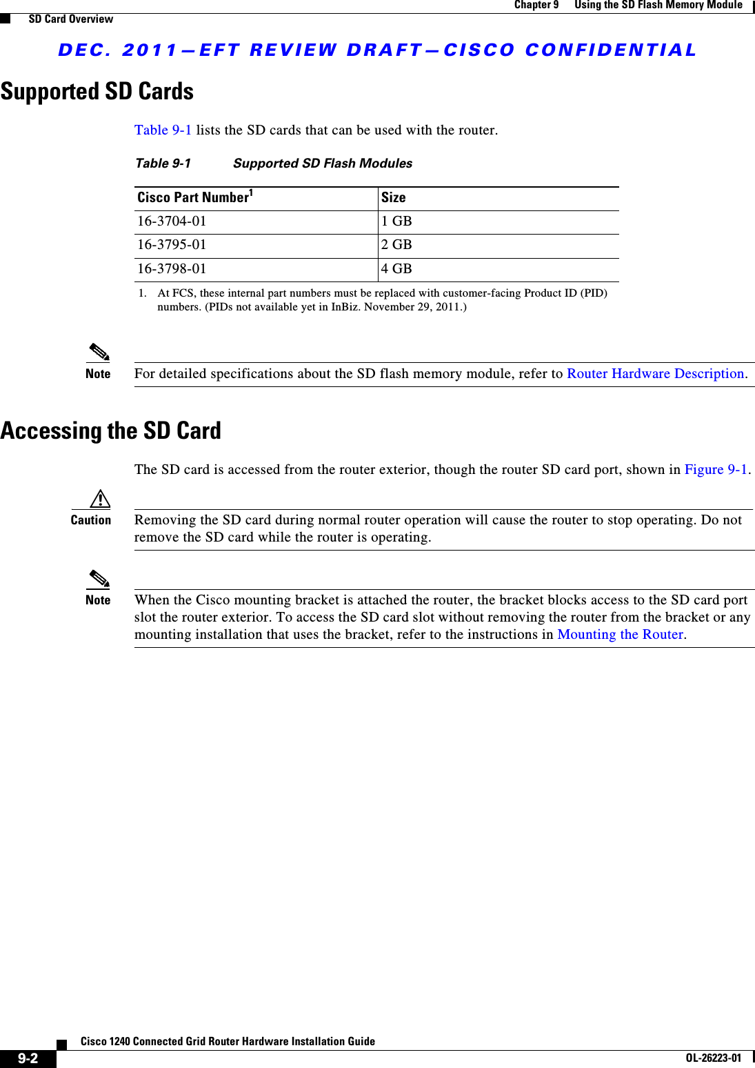 DEC. 2011—EFT REVIEW DRAFT—CISCO CONFIDENTIAL9-2Cisco 1240 Connected Grid Router Hardware Installation GuideOL-26223-01Chapter 9      Using the SD Flash Memory Module  SD Card OverviewSupported SD CardsTable 9-1 lists the SD cards that can be used with the router.Note For detailed specifications about the SD flash memory module, refer to Router Hardware Description.Accessing the SD CardThe SD card is accessed from the router exterior, though the router SD card port, shown in Figure 9-1.Caution Removing the SD card during normal router operation will cause the router to stop operating. Do not remove the SD card while the router is operating.Note When the Cisco mounting bracket is attached the router, the bracket blocks access to the SD card port slot the router exterior. To access the SD card slot without removing the router from the bracket or any mounting installation that uses the bracket, refer to the instructions in Mounting the Router.Table 9-1 Supported SD Flash ModulesCisco Part Number11. At FCS, these internal part numbers must be replaced with customer-facing Product ID (PID) numbers. (PIDs not available yet in InBiz. November 29, 2011.)Size16-3704-01 1 GB16-3795-01 2 GB16-3798-01 4 GB