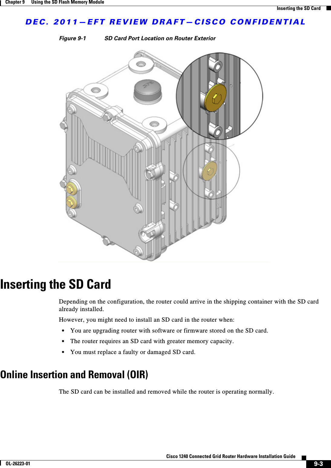 DEC. 2011—EFT REVIEW DRAFT—CISCO CONFIDENTIAL9-3Cisco 1240 Connected Grid Router Hardware Installation GuideOL-26223-01Chapter 9      Using the SD Flash Memory Module  Inserting the SD CardFigure 9-1 SD Card Port Location on Router ExteriorInserting the SD CardDepending on the configuration, the router could arrive in the shipping container with the SD card already installed. However, you might need to install an SD card in the router when:  • You are upgrading router with software or firmware stored on the SD card.  • The router requires an SD card with greater memory capacity.   • You must replace a faulty or damaged SD card. Online Insertion and Removal (OIR)The SD card can be installed and removed while the router is operating normally.