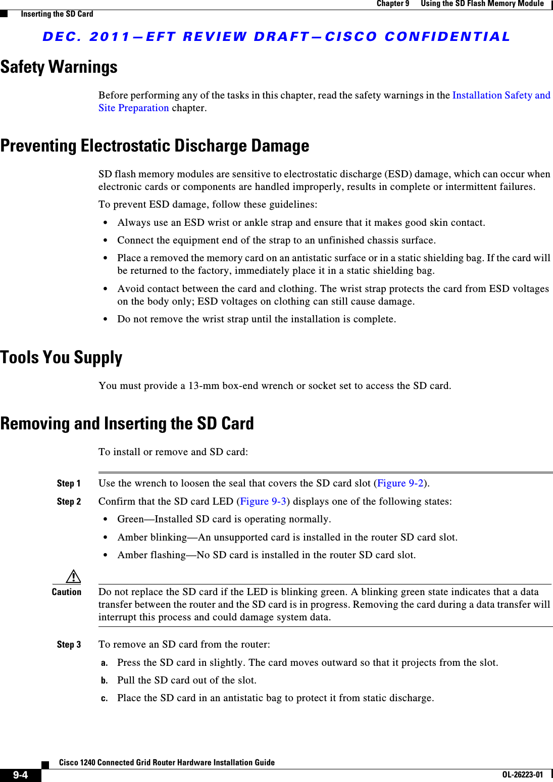 DEC. 2011—EFT REVIEW DRAFT—CISCO CONFIDENTIAL9-4Cisco 1240 Connected Grid Router Hardware Installation GuideOL-26223-01Chapter 9      Using the SD Flash Memory Module  Inserting the SD CardSafety WarningsBefore performing any of the tasks in this chapter, read the safety warnings in the Installation Safety and Site Preparation chapter.Preventing Electrostatic Discharge DamageSD flash memory modules are sensitive to electrostatic discharge (ESD) damage, which can occur when electronic cards or components are handled improperly, results in complete or intermittent failures.To prevent ESD damage, follow these guidelines:  • Always use an ESD wrist or ankle strap and ensure that it makes good skin contact.  • Connect the equipment end of the strap to an unfinished chassis surface.  • Place a removed the memory card on an antistatic surface or in a static shielding bag. If the card will be returned to the factory, immediately place it in a static shielding bag.  • Avoid contact between the card and clothing. The wrist strap protects the card from ESD voltages on the body only; ESD voltages on clothing can still cause damage.  • Do not remove the wrist strap until the installation is complete.Tools You SupplyYou must provide a 13-mm box-end wrench or socket set to access the SD card.Removing and Inserting the SD CardTo install or remove and SD card:Step 1 Use the wrench to loosen the seal that covers the SD card slot (Figure 9-2).Step 2 Confirm that the SD card LED (Figure 9-3) displays one of the following states:  • Green—Installed SD card is operating normally.  • Amber blinking—An unsupported card is installed in the router SD card slot.  • Amber flashing—No SD card is installed in the router SD card slot.Caution Do not replace the SD card if the LED is blinking green. A blinking green state indicates that a data transfer between the router and the SD card is in progress. Removing the card during a data transfer will interrupt this process and could damage system data.Step 3 To remove an SD card from the router:a. Press the SD card in slightly. The card moves outward so that it projects from the slot.b. Pull the SD card out of the slot.c. Place the SD card in an antistatic bag to protect it from static discharge.