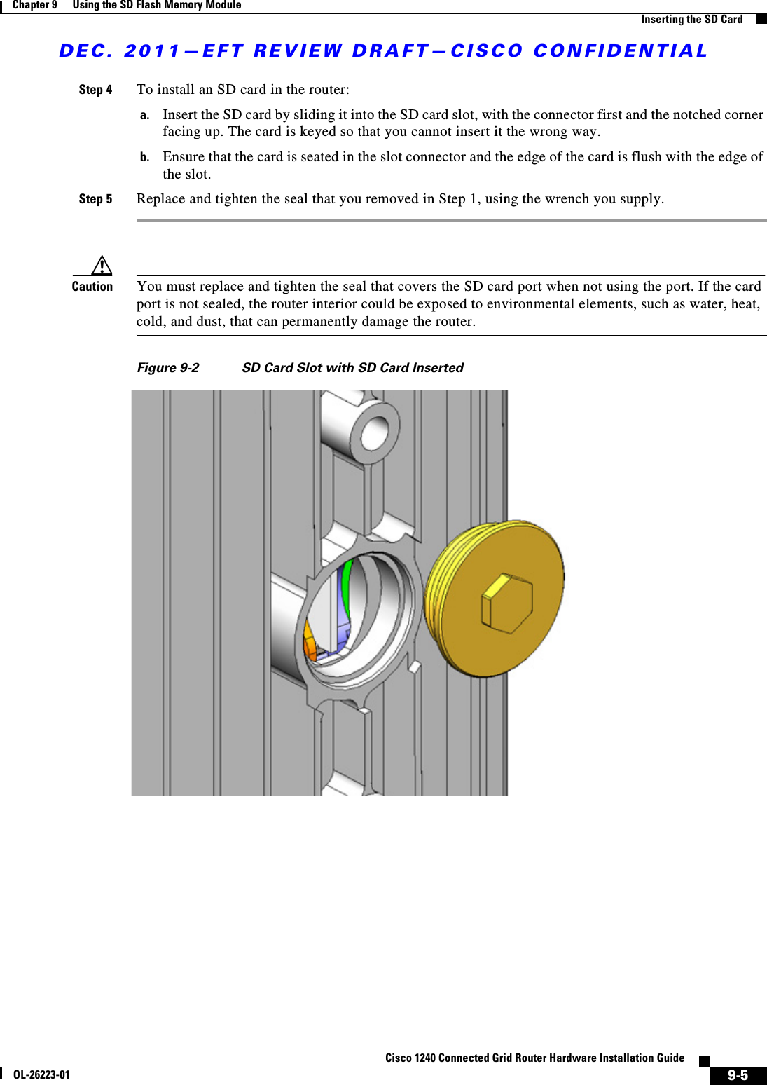 DEC. 2011—EFT REVIEW DRAFT—CISCO CONFIDENTIAL9-5Cisco 1240 Connected Grid Router Hardware Installation GuideOL-26223-01Chapter 9      Using the SD Flash Memory Module  Inserting the SD CardStep 4 To install an SD card in the router:a. Insert the SD card by sliding it into the SD card slot, with the connector first and the notched corner facing up. The card is keyed so that you cannot insert it the wrong way.b. Ensure that the card is seated in the slot connector and the edge of the card is flush with the edge of the slot.Step 5 Replace and tighten the seal that you removed in Step 1, using the wrench you supply.Caution You must replace and tighten the seal that covers the SD card port when not using the port. If the card port is not sealed, the router interior could be exposed to environmental elements, such as water, heat, cold, and dust, that can permanently damage the router.Figure 9-2 SD Card Slot with SD Card Inserted