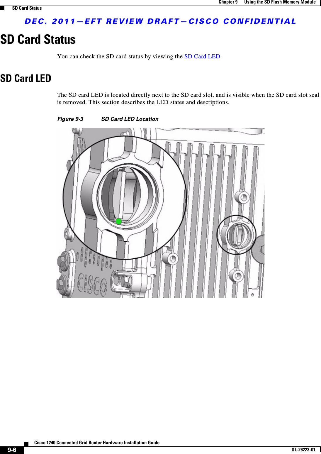 DEC. 2011—EFT REVIEW DRAFT—CISCO CONFIDENTIAL9-6Cisco 1240 Connected Grid Router Hardware Installation GuideOL-26223-01Chapter 9      Using the SD Flash Memory Module  SD Card StatusSD Card StatusYou can check the SD card status by viewing the SD Card LED.SD Card LEDThe SD card LED is located directly next to the SD card slot, and is visible when the SD card slot seal is removed. This section describes the LED states and descriptions.Figure 9-3 SD Card LED Location